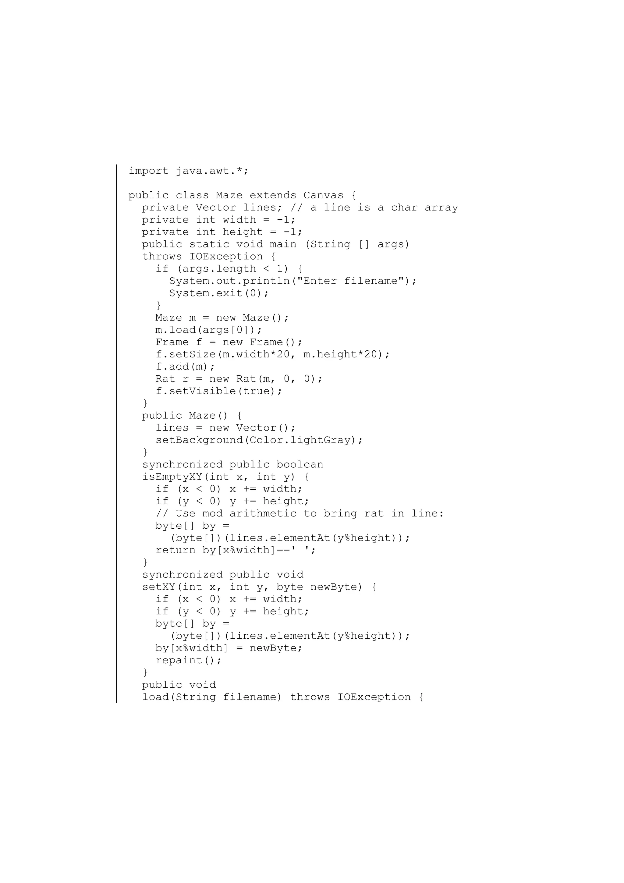 import java.awt.*;
public class Maze extends Canvas {
private Vector lines; // a line is a char array
private int width = -1;
private int height = -1;
public static void main (String [] args)
throws IOException {
if (args.length < 1) {
System.out.println("Enter filename");
System.exit(0);
}
Maze m = new Maze();
m.load(args[0]);
Frame f = new Frame();
f.setSize(m.width*20, m.height*20);
f.add(m);
Rat r = new Rat(m, 0, 0);
f.setVisible(true);
}
public Maze() {
lines = new Vector();
setBackground(Color.lightGray);
}
synchronized public boolean
isEmptyXY(int x, int y) {
if (x < 0) x += width;
if (y < 0) y += height;
// Use mod arithmetic to bring rat in line:
byte[] by =
(byte[])(lines.elementAt(y%height));
return by[x%width]==' ';
}
synchronized public void
setXY(int x, int y, byte newByte) {
if (x < 0) x += width;
if (y < 0) y += height;
byte[] by =
(byte[])(lines.elementAt(y%height));
by[x%width] = newByte;
repaint();
}
public void
load(String filename) throws IOException {

 