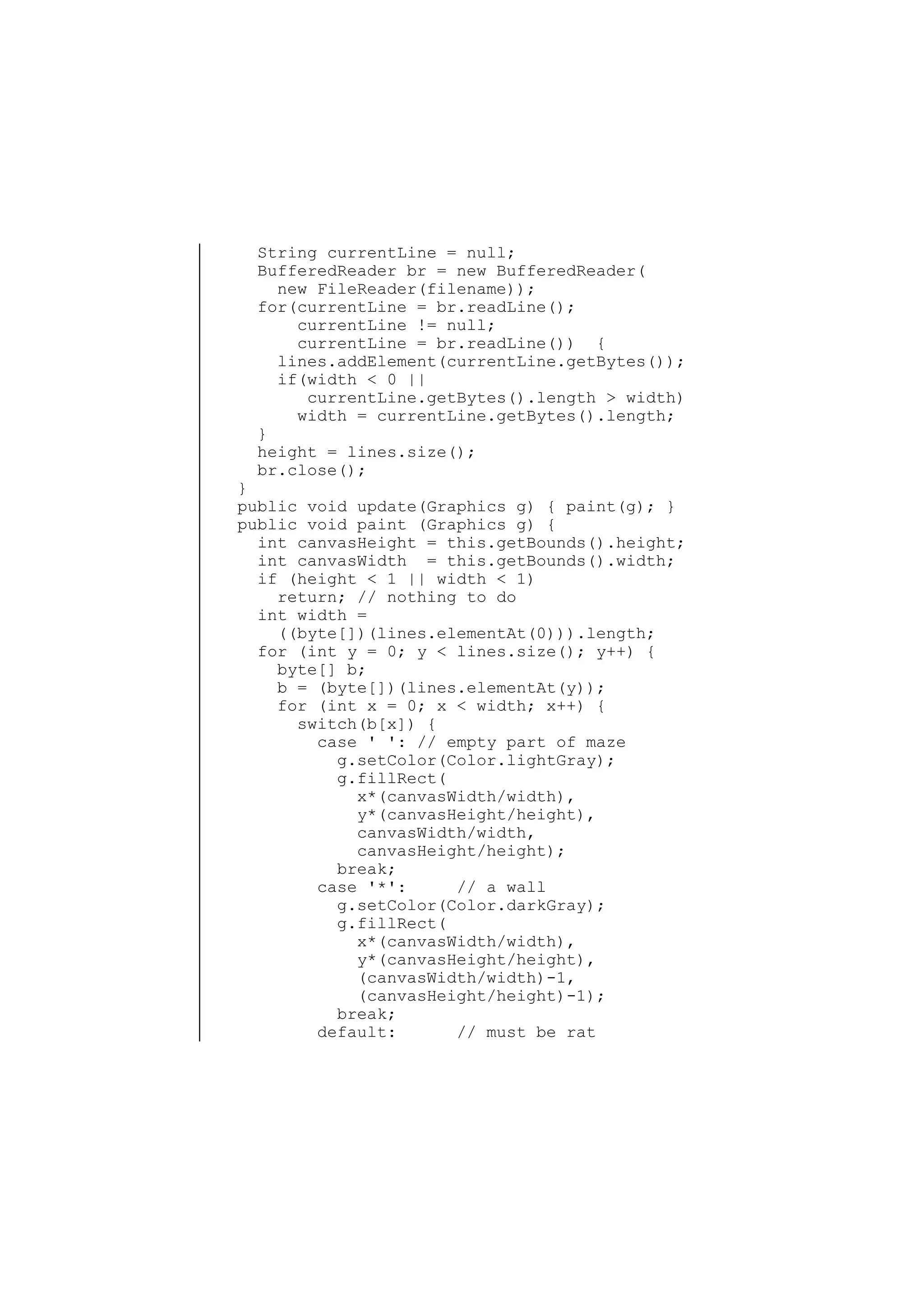 String currentLine = null;
BufferedReader br = new BufferedReader(
new FileReader(filename));
for(currentLine = br.readLine();
currentLine != null;
currentLine = br.readLine()) {
lines.addElement(currentLine.getBytes());
if(width < 0 ||
currentLine.getBytes().length > width)
width = currentLine.getBytes().length;
}
height = lines.size();
br.close();

}
public void update(Graphics g) { paint(g); }
public void paint (Graphics g) {
int canvasHeight = this.getBounds().height;
int canvasWidth = this.getBounds().width;
if (height < 1 || width < 1)
return; // nothing to do
int width =
((byte[])(lines.elementAt(0))).length;
for (int y = 0; y < lines.size(); y++) {
byte[] b;
b = (byte[])(lines.elementAt(y));
for (int x = 0; x < width; x++) {
switch(b[x]) {
case ' ': // empty part of maze
g.setColor(Color.lightGray);
g.fillRect(
x*(canvasWidth/width),
y*(canvasHeight/height),
canvasWidth/width,
canvasHeight/height);
break;
case '*':
// a wall
g.setColor(Color.darkGray);
g.fillRect(
x*(canvasWidth/width),
y*(canvasHeight/height),
(canvasWidth/width)-1,
(canvasHeight/height)-1);
break;
default:
// must be rat

 
