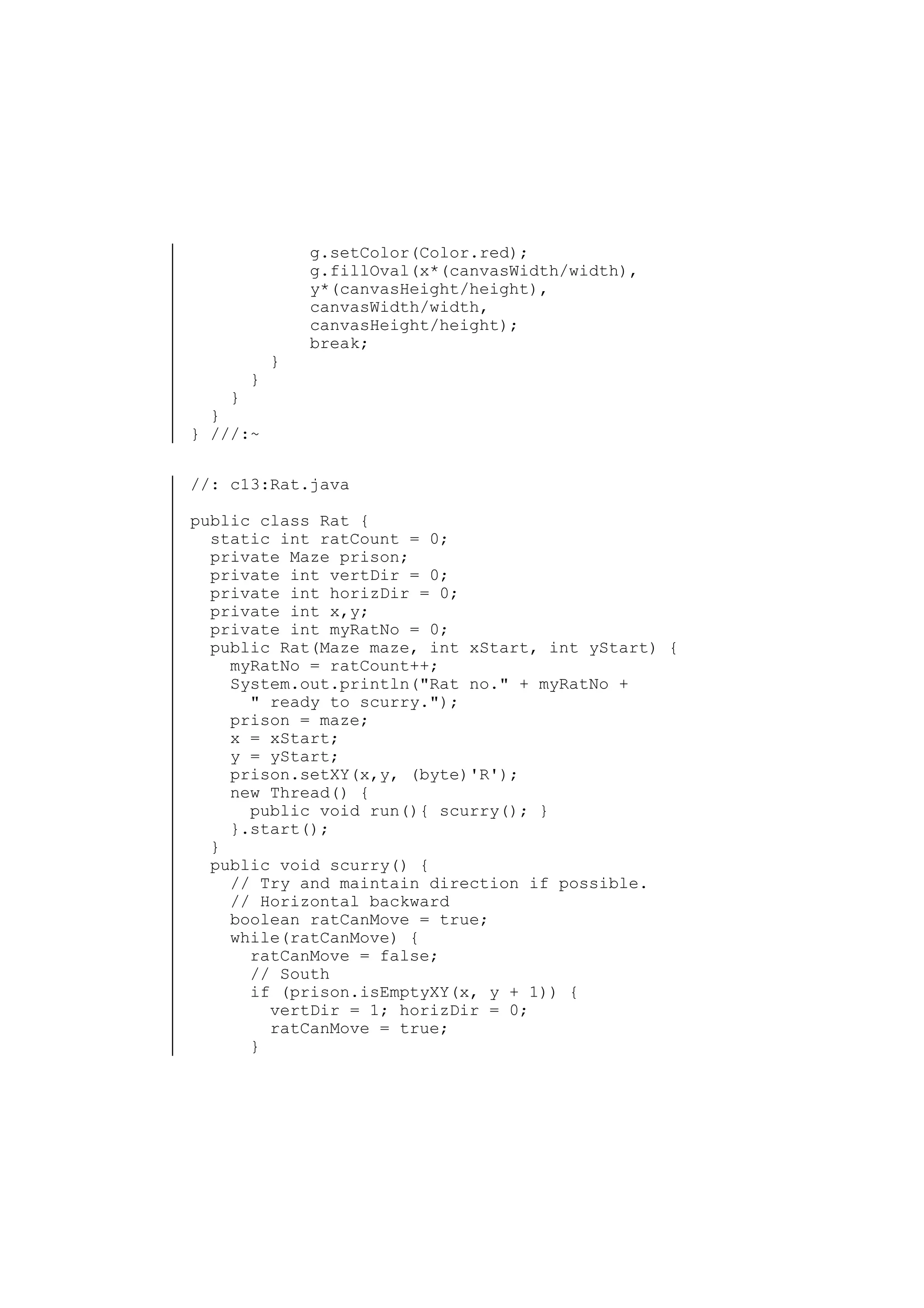 }

}

g.setColor(Color.red);
g.fillOval(x*(canvasWidth/width),
y*(canvasHeight/height),
canvasWidth/width,
canvasHeight/height);
break;

}
}
} ///:~
//: c13:Rat.java
public class Rat {
static int ratCount = 0;
private Maze prison;
private int vertDir = 0;
private int horizDir = 0;
private int x,y;
private int myRatNo = 0;
public Rat(Maze maze, int xStart, int yStart) {
myRatNo = ratCount++;
System.out.println("Rat no." + myRatNo +
" ready to scurry.");
prison = maze;
x = xStart;
y = yStart;
prison.setXY(x,y, (byte)'R');
new Thread() {
public void run(){ scurry(); }
}.start();
}
public void scurry() {
// Try and maintain direction if possible.
// Horizontal backward
boolean ratCanMove = true;
while(ratCanMove) {
ratCanMove = false;
// South
if (prison.isEmptyXY(x, y + 1)) {
vertDir = 1; horizDir = 0;
ratCanMove = true;
}

 
