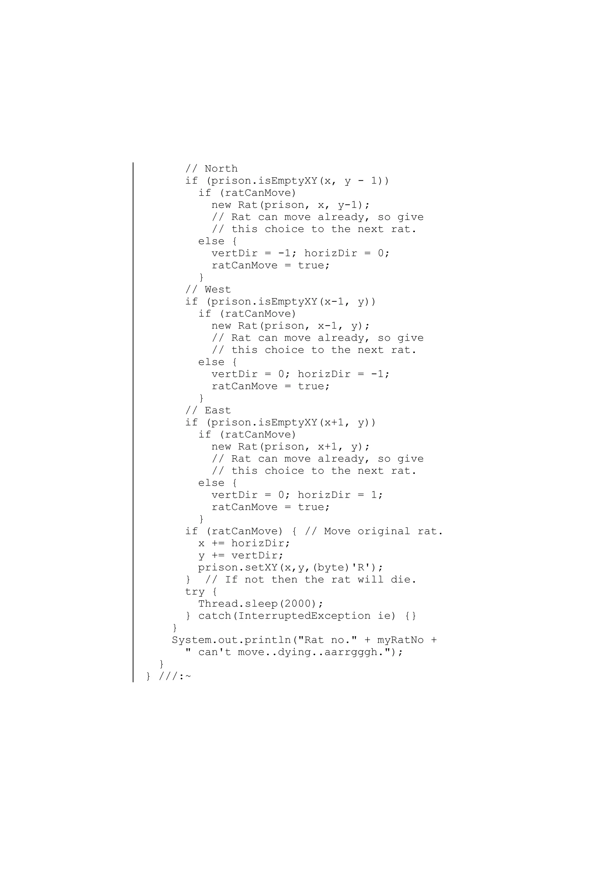 // North
if (prison.isEmptyXY(x, y - 1))
if (ratCanMove)
new Rat(prison, x, y-1);
// Rat can move already, so give
// this choice to the next rat.
else {
vertDir = -1; horizDir = 0;
ratCanMove = true;
}
// West
if (prison.isEmptyXY(x-1, y))
if (ratCanMove)
new Rat(prison, x-1, y);
// Rat can move already, so give
// this choice to the next rat.
else {
vertDir = 0; horizDir = -1;
ratCanMove = true;
}
// East
if (prison.isEmptyXY(x+1, y))
if (ratCanMove)
new Rat(prison, x+1, y);
// Rat can move already, so give
// this choice to the next rat.
else {
vertDir = 0; horizDir = 1;
ratCanMove = true;
}
if (ratCanMove) { // Move original rat.
x += horizDir;
y += vertDir;
prison.setXY(x,y,(byte)'R');
} // If not then the rat will die.
try {
Thread.sleep(2000);
} catch(InterruptedException ie) {}

}
System.out.println("Rat no." + myRatNo +
" can't move..dying..aarrgggh.");

}
} ///:~

 