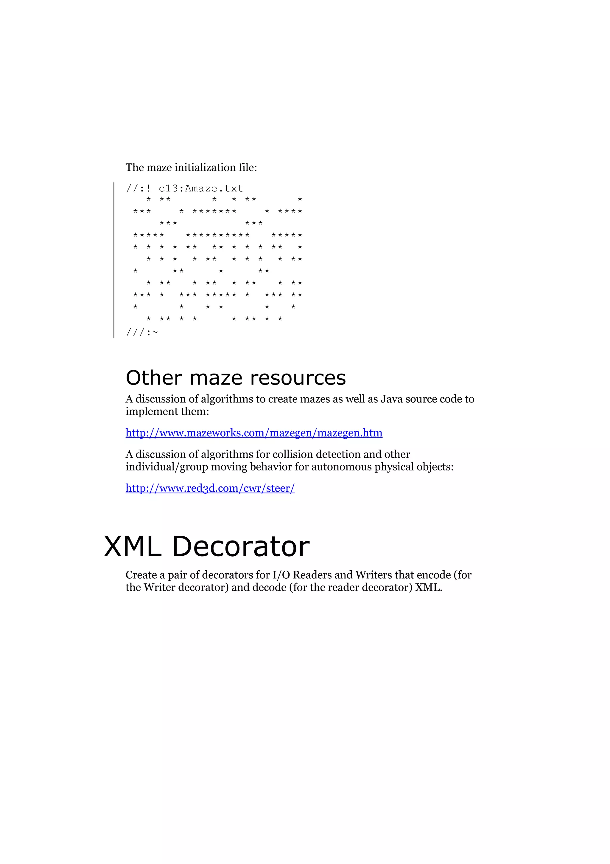 The maze initialization file:
//:! c13:Amaze.txt
* **
* * **
*
***
* *******
* ****
***
***
*****
**********
*****
* * * * ** ** * * * ** *
* * * * ** * * * * **
*
**
*
**
* **
* ** * **
* **
*** * *** ***** * *** **
*
*
* *
*
*
* ** * *
* ** * *
///:~

Other maze resources
A discussion of algorithms to create mazes as well as Java source code to
implement them:
http://www.mazeworks.com/mazegen/mazegen.htm
A discussion of algorithms for collision detection and other
individual/group moving behavior for autonomous physical objects:
http://www.red3d.com/cwr/steer/

XML Decorator
Create a pair of decorators for I/O Readers and Writers that encode (for
the Writer decorator) and decode (for the reader decorator) XML.

 