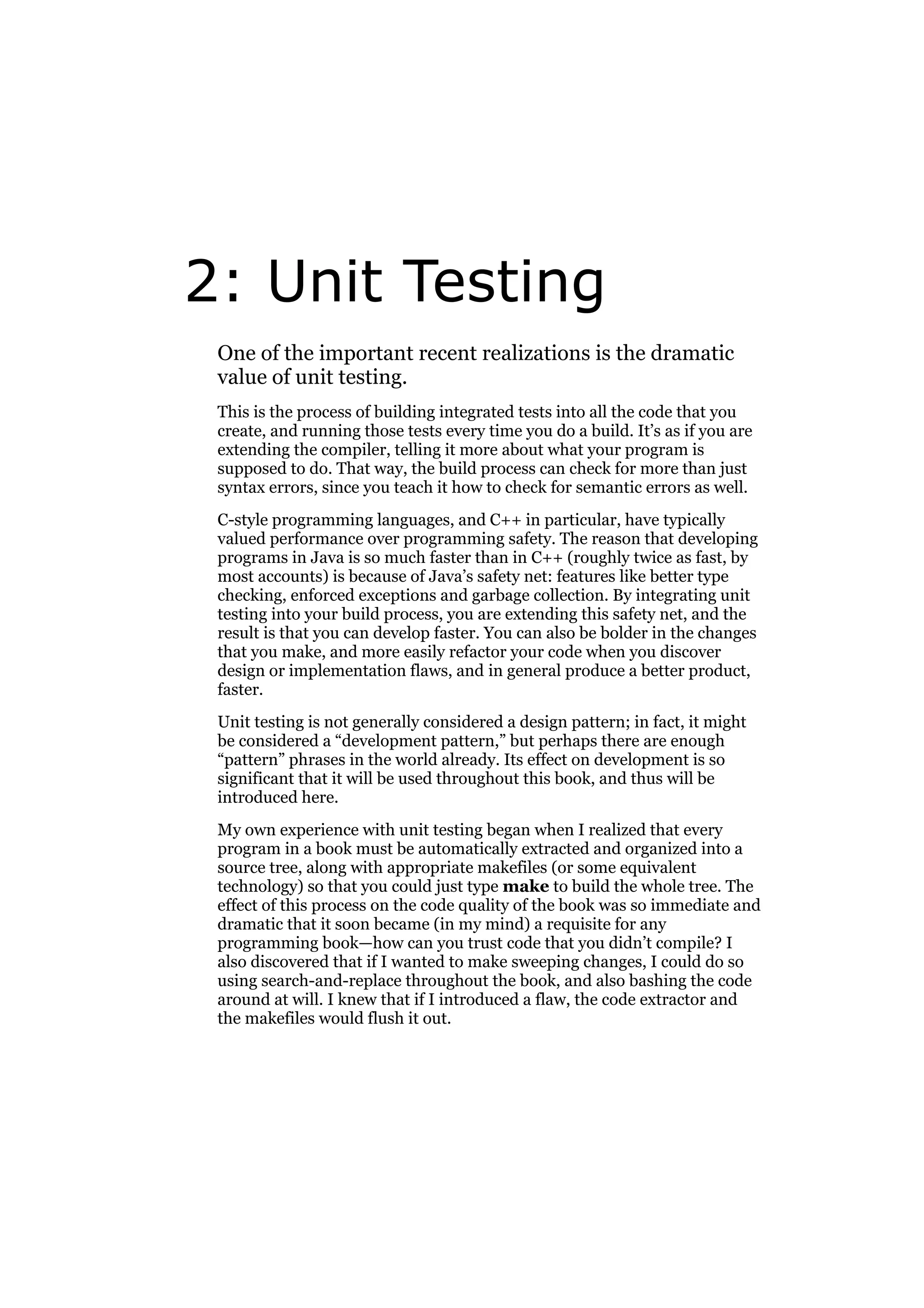 2: Unit Testing
One of the important recent realizations is the dramatic
value of unit testing.
This is the process of building integrated tests into all the code that you
create, and running those tests every time you do a build. It’s as if you are
extending the compiler, telling it more about what your program is
supposed to do. That way, the build process can check for more than just
syntax errors, since you teach it how to check for semantic errors as well.
C-style programming languages, and C++ in particular, have typically
valued performance over programming safety. The reason that developing
programs in Java is so much faster than in C++ (roughly twice as fast, by
most accounts) is because of Java’s safety net: features like better type
checking, enforced exceptions and garbage collection. By integrating unit
testing into your build process, you are extending this safety net, and the
result is that you can develop faster. You can also be bolder in the changes
that you make, and more easily refactor your code when you discover
design or implementation flaws, and in general produce a better product,
faster.
Unit testing is not generally considered a design pattern; in fact, it might
be considered a “development pattern,” but perhaps there are enough
“pattern” phrases in the world already. Its effect on development is so
significant that it will be used throughout this book, and thus will be
introduced here.
My own experience with unit testing began when I realized that every
program in a book must be automatically extracted and organized into a
source tree, along with appropriate makefiles (or some equivalent
technology) so that you could just type make to build the whole tree. The
effect of this process on the code quality of the book was so immediate and
dramatic that it soon became (in my mind) a requisite for any
programming book—how can you trust code that you didn’t compile? I
also discovered that if I wanted to make sweeping changes, I could do so
using search-and-replace throughout the book, and also bashing the code
around at will. I knew that if I introduced a flaw, the code extractor and
the makefiles would flush it out.

 