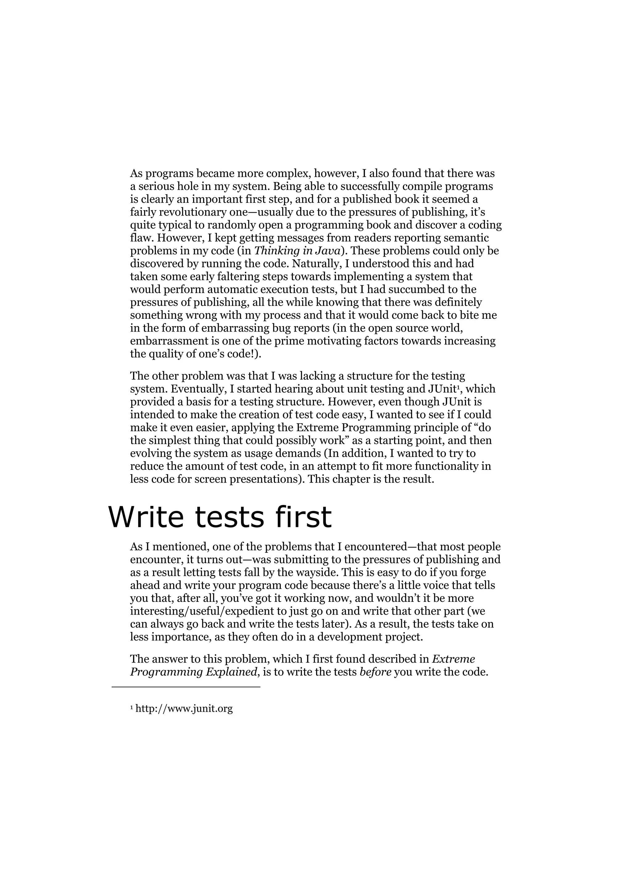 As programs became more complex, however, I also found that there was
a serious hole in my system. Being able to successfully compile programs
is clearly an important first step, and for a published book it seemed a
fairly revolutionary one—usually due to the pressures of publishing, it’s
quite typical to randomly open a programming book and discover a coding
flaw. However, I kept getting messages from readers reporting semantic
problems in my code (in Thinking in Java). These problems could only be
discovered by running the code. Naturally, I understood this and had
taken some early faltering steps towards implementing a system that
would perform automatic execution tests, but I had succumbed to the
pressures of publishing, all the while knowing that there was definitely
something wrong with my process and that it would come back to bite me
in the form of embarrassing bug reports (in the open source world,
embarrassment is one of the prime motivating factors towards increasing
the quality of one’s code!).
The other problem was that I was lacking a structure for the testing
system. Eventually, I started hearing about unit testing and JUnit1, which
provided a basis for a testing structure. However, even though JUnit is
intended to make the creation of test code easy, I wanted to see if I could
make it even easier, applying the Extreme Programming principle of “do
the simplest thing that could possibly work” as a starting point, and then
evolving the system as usage demands (In addition, I wanted to try to
reduce the amount of test code, in an attempt to fit more functionality in
less code for screen presentations). This chapter is the result.

Write tests first
As I mentioned, one of the problems that I encountered—that most people
encounter, it turns out—was submitting to the pressures of publishing and
as a result letting tests fall by the wayside. This is easy to do if you forge
ahead and write your program code because there’s a little voice that tells
you that, after all, you’ve got it working now, and wouldn’t it be more
interesting/useful/expedient to just go on and write that other part (we
can always go back and write the tests later). As a result, the tests take on
less importance, as they often do in a development project.
The answer to this problem, which I first found described in Extreme
Programming Explained, is to write the tests before you write the code.
1

http://www.junit.org

 