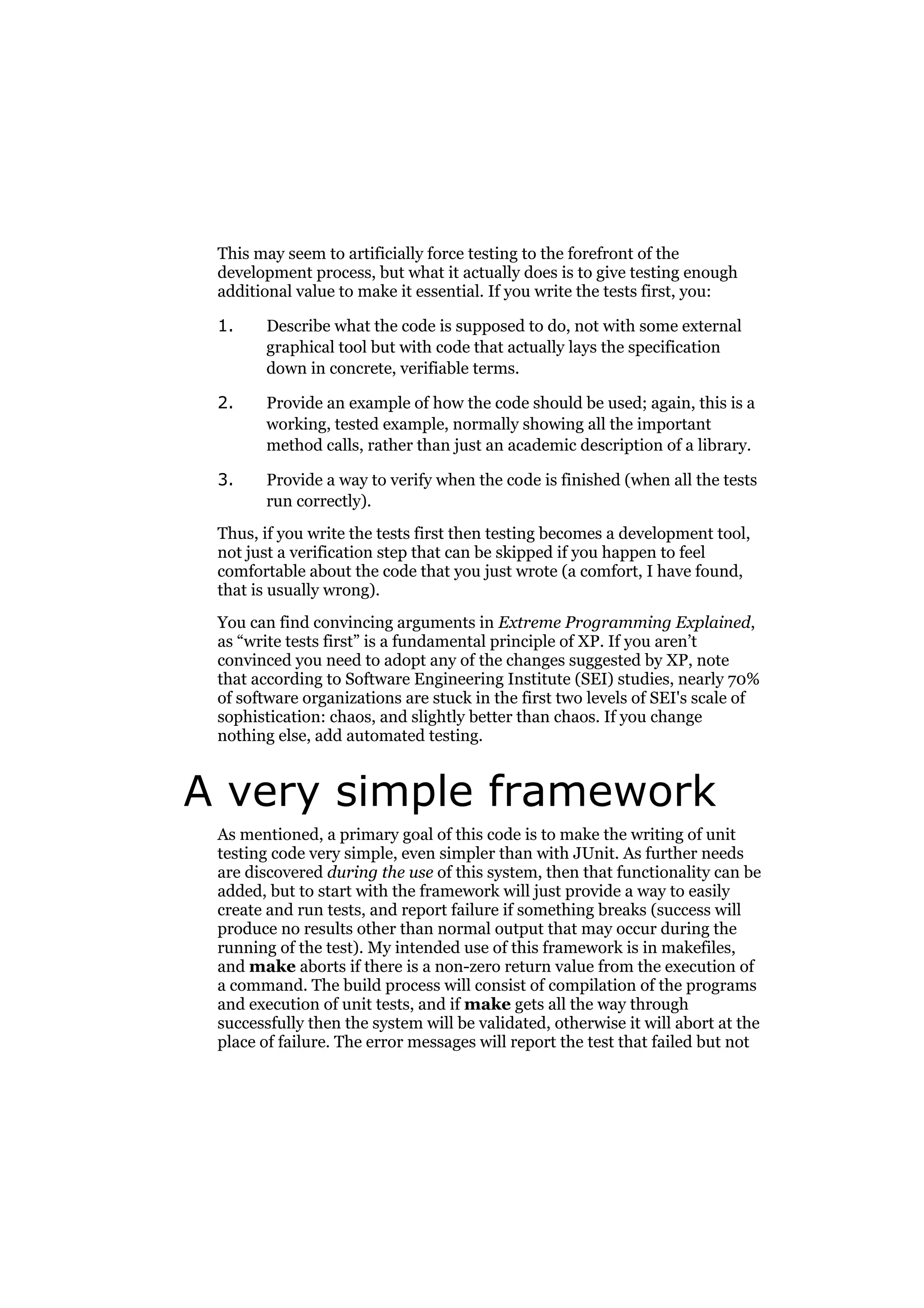 This may seem to artificially force testing to the forefront of the
development process, but what it actually does is to give testing enough
additional value to make it essential. If you write the tests first, you:
1.

Describe what the code is supposed to do, not with some external
graphical tool but with code that actually lays the specification
down in concrete, verifiable terms.

2.

Provide an example of how the code should be used; again, this is a
working, tested example, normally showing all the important
method calls, rather than just an academic description of a library.

3.

Provide a way to verify when the code is finished (when all the tests
run correctly).

Thus, if you write the tests first then testing becomes a development tool,
not just a verification step that can be skipped if you happen to feel
comfortable about the code that you just wrote (a comfort, I have found,
that is usually wrong).
You can find convincing arguments in Extreme Programming Explained,
as “write tests first” is a fundamental principle of XP. If you aren’t
convinced you need to adopt any of the changes suggested by XP, note
that according to Software Engineering Institute (SEI) studies, nearly 70%
of software organizations are stuck in the first two levels of SEI's scale of
sophistication: chaos, and slightly better than chaos. If you change
nothing else, add automated testing.

A very simple framework
As mentioned, a primary goal of this code is to make the writing of unit
testing code very simple, even simpler than with JUnit. As further needs
are discovered during the use of this system, then that functionality can be
added, but to start with the framework will just provide a way to easily
create and run tests, and report failure if something breaks (success will
produce no results other than normal output that may occur during the
running of the test). My intended use of this framework is in makefiles,
and make aborts if there is a non-zero return value from the execution of
a command. The build process will consist of compilation of the programs
and execution of unit tests, and if make gets all the way through
successfully then the system will be validated, otherwise it will abort at the
place of failure. The error messages will report the test that failed but not

 