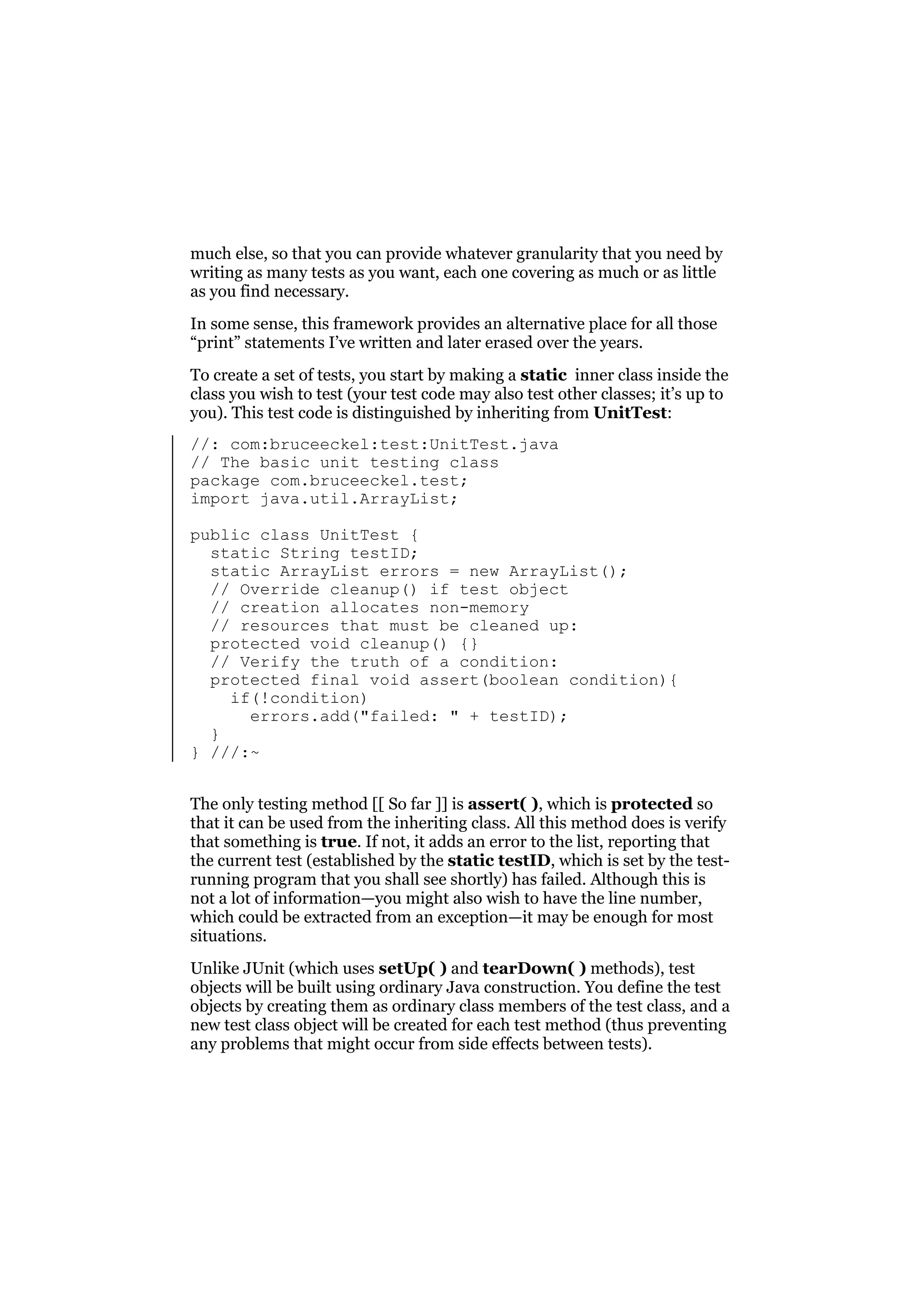 much else, so that you can provide whatever granularity that you need by
writing as many tests as you want, each one covering as much or as little
as you find necessary.
In some sense, this framework provides an alternative place for all those
“print” statements I’ve written and later erased over the years.
To create a set of tests, you start by making a static inner class inside the
class you wish to test (your test code may also test other classes; it’s up to
you). This test code is distinguished by inheriting from UnitTest:
//: com:bruceeckel:test:UnitTest.java
// The basic unit testing class
package com.bruceeckel.test;
import java.util.ArrayList;
public class UnitTest {
static String testID;
static ArrayList errors = new ArrayList();
// Override cleanup() if test object
// creation allocates non-memory
// resources that must be cleaned up:
protected void cleanup() {}
// Verify the truth of a condition:
protected final void assert(boolean condition){
if(!condition)
errors.add("failed: " + testID);
}
} ///:~
The only testing method [[ So far ]] is assert( ), which is protected so
that it can be used from the inheriting class. All this method does is verify
that something is true. If not, it adds an error to the list, reporting that
the current test (established by the static testID, which is set by the testrunning program that you shall see shortly) has failed. Although this is
not a lot of information—you might also wish to have the line number,
which could be extracted from an exception—it may be enough for most
situations.
Unlike JUnit (which uses setUp( ) and tearDown( ) methods), test
objects will be built using ordinary Java construction. You define the test
objects by creating them as ordinary class members of the test class, and a
new test class object will be created for each test method (thus preventing
any problems that might occur from side effects between tests).

 