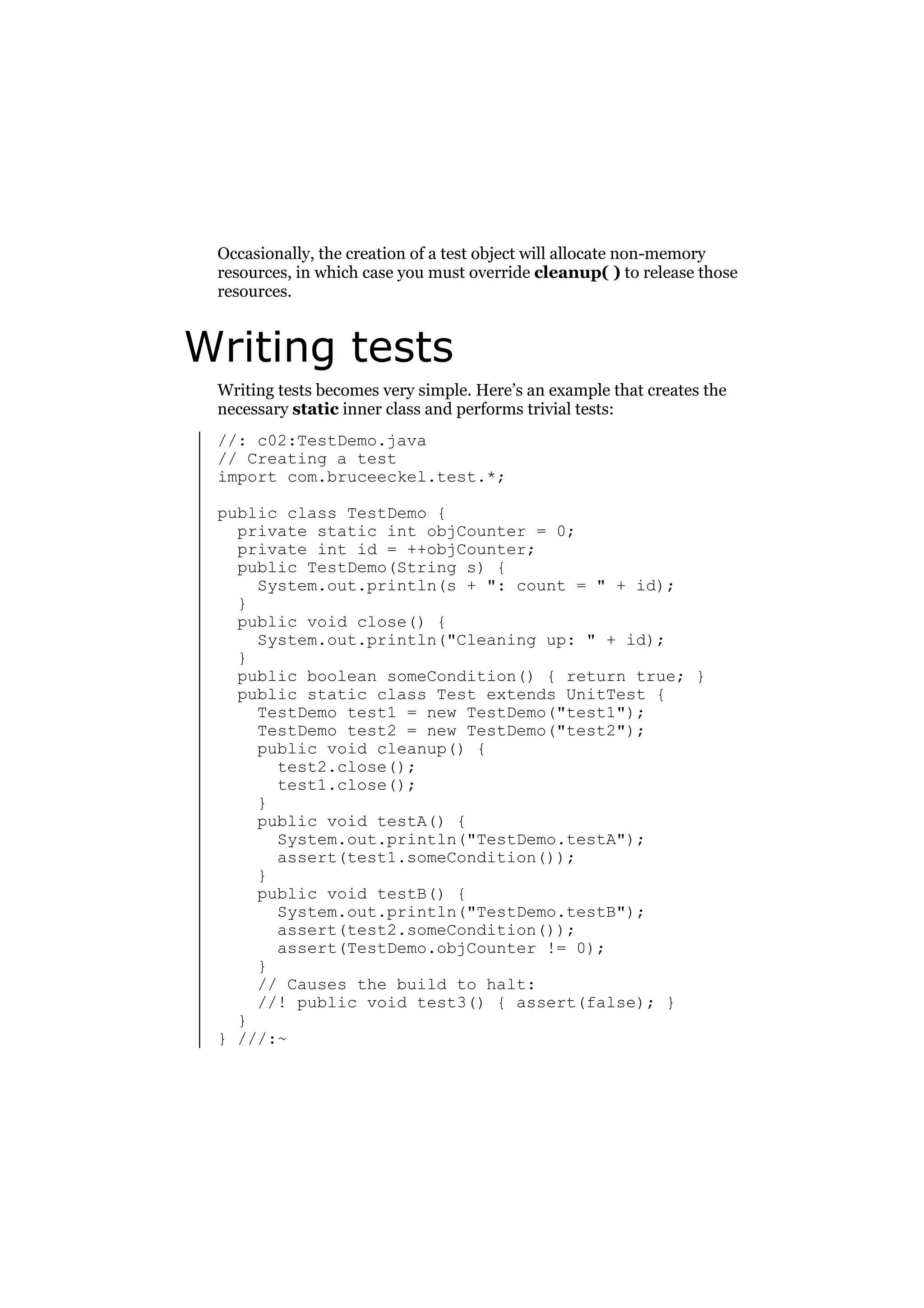 Occasionally, the creation of a test object will allocate non-memory
resources, in which case you must override cleanup( ) to release those
resources.

Writing tests
Writing tests becomes very simple. Here’s an example that creates the
necessary static inner class and performs trivial tests:
//: c02:TestDemo.java
// Creating a test
import com.bruceeckel.test.*;
public class TestDemo {
private static int objCounter = 0;
private int id = ++objCounter;
public TestDemo(String s) {
System.out.println(s + ": count = " + id);
}
public void close() {
System.out.println("Cleaning up: " + id);
}
public boolean someCondition() { return true; }
public static class Test extends UnitTest {
TestDemo test1 = new TestDemo("test1");
TestDemo test2 = new TestDemo("test2");
public void cleanup() {
test2.close();
test1.close();
}
public void testA() {
System.out.println("TestDemo.testA");
assert(test1.someCondition());
}
public void testB() {
System.out.println("TestDemo.testB");
assert(test2.someCondition());
assert(TestDemo.objCounter != 0);
}
// Causes the build to halt:
//! public void test3() { assert(false); }
}
} ///:~

 