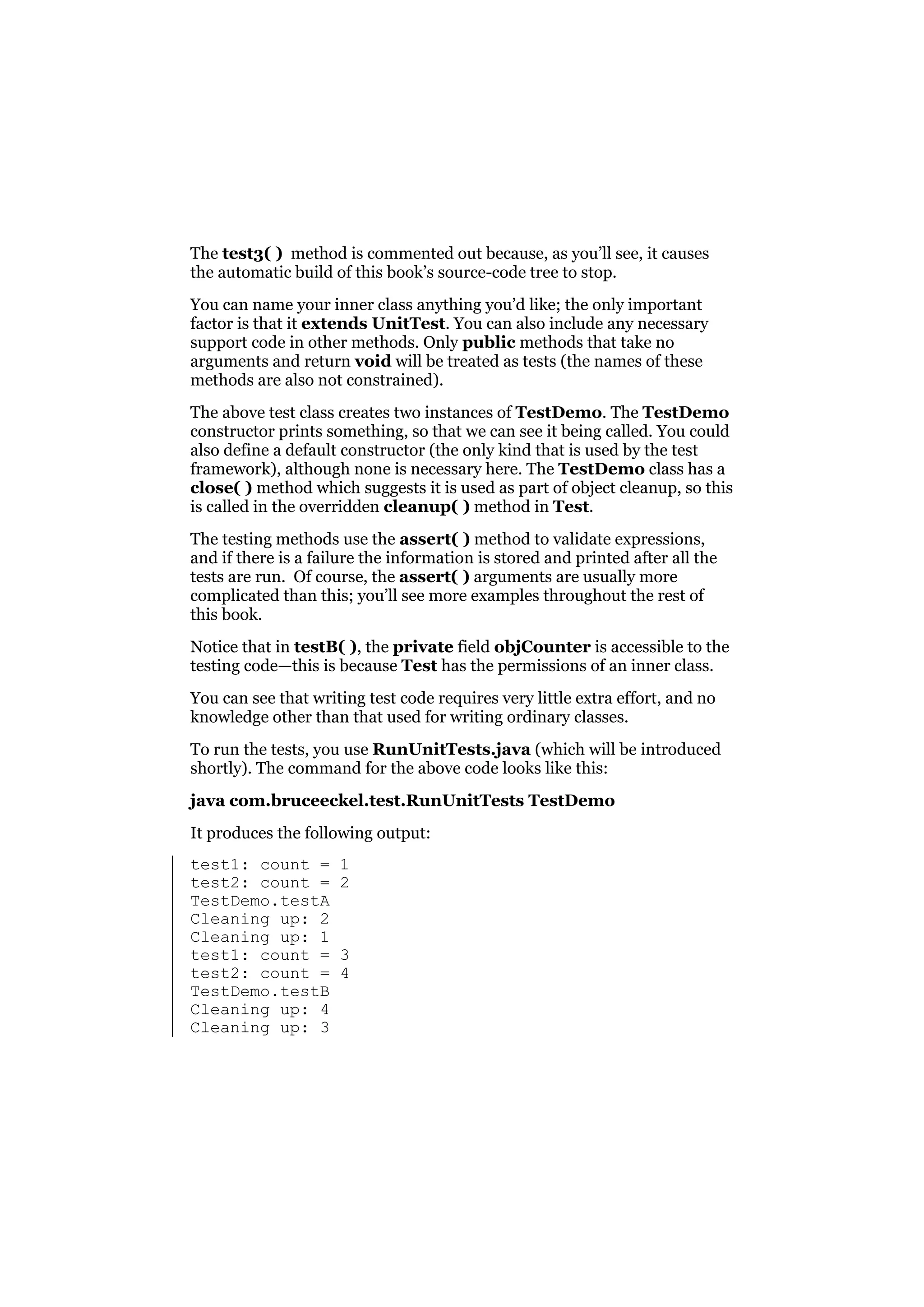The test3( ) method is commented out because, as you’ll see, it causes
the automatic build of this book’s source-code tree to stop.
You can name your inner class anything you’d like; the only important
factor is that it extends UnitTest. You can also include any necessary
support code in other methods. Only public methods that take no
arguments and return void will be treated as tests (the names of these
methods are also not constrained).
The above test class creates two instances of TestDemo. The TestDemo
constructor prints something, so that we can see it being called. You could
also define a default constructor (the only kind that is used by the test
framework), although none is necessary here. The TestDemo class has a
close( ) method which suggests it is used as part of object cleanup, so this
is called in the overridden cleanup( ) method in Test.
The testing methods use the assert( ) method to validate expressions,
and if there is a failure the information is stored and printed after all the
tests are run. Of course, the assert( ) arguments are usually more
complicated than this; you’ll see more examples throughout the rest of
this book.
Notice that in testB( ), the private field objCounter is accessible to the
testing code—this is because Test has the permissions of an inner class.
You can see that writing test code requires very little extra effort, and no
knowledge other than that used for writing ordinary classes.
To run the tests, you use RunUnitTests.java (which will be introduced
shortly). The command for the above code looks like this:
java com.bruceeckel.test.RunUnitTests TestDemo
It produces the following output:
test1: count =
test2: count =
TestDemo.testA
Cleaning up: 2
Cleaning up: 1
test1: count =
test2: count =
TestDemo.testB
Cleaning up: 4
Cleaning up: 3

1
2

3
4

 