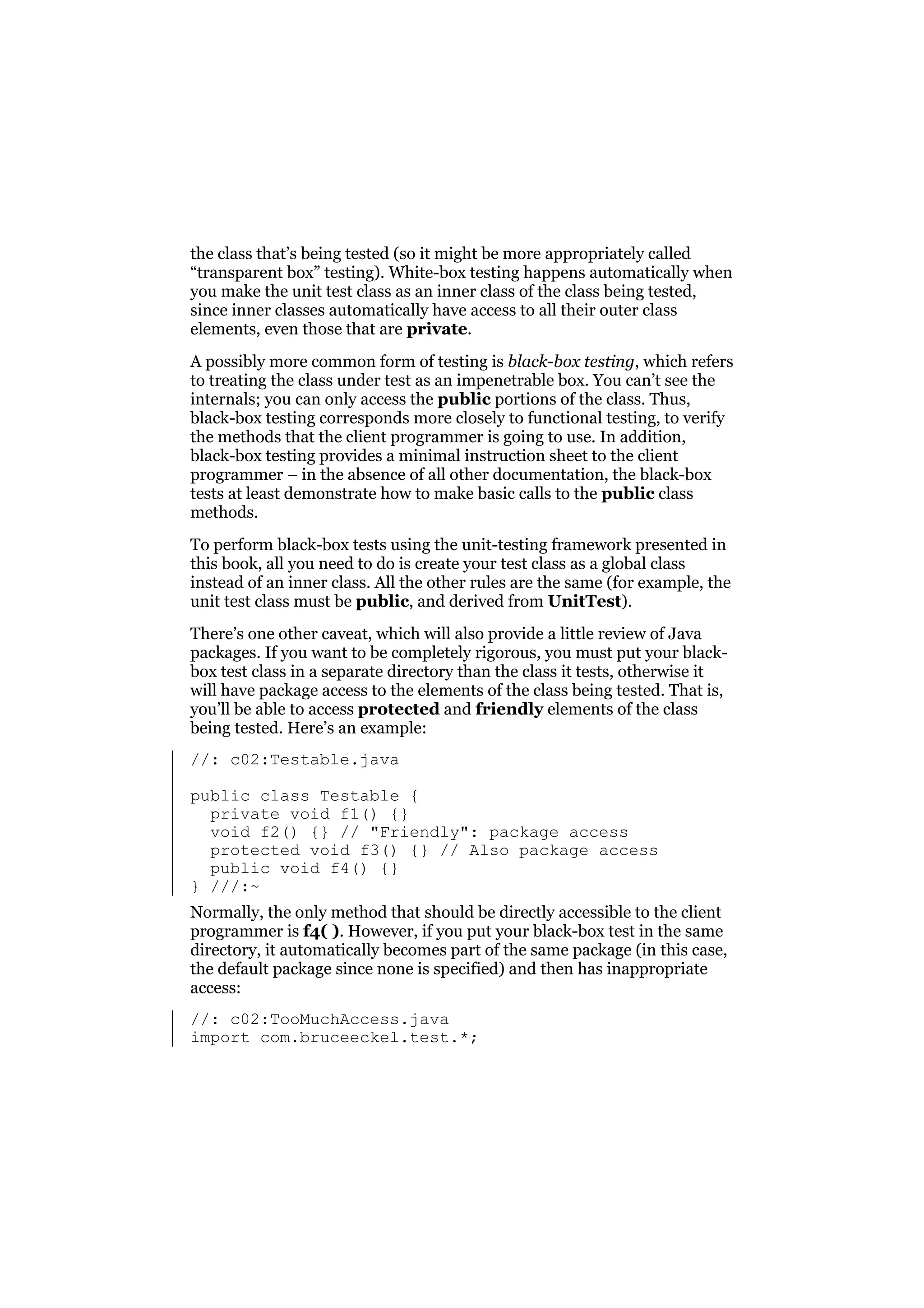 the class that’s being tested (so it might be more appropriately called
“transparent box” testing). White-box testing happens automatically when
you make the unit test class as an inner class of the class being tested,
since inner classes automatically have access to all their outer class
elements, even those that are private.
A possibly more common form of testing is black-box testing, which refers
to treating the class under test as an impenetrable box. You can’t see the
internals; you can only access the public portions of the class. Thus,
black-box testing corresponds more closely to functional testing, to verify
the methods that the client programmer is going to use. In addition,
black-box testing provides a minimal instruction sheet to the client
programmer – in the absence of all other documentation, the black-box
tests at least demonstrate how to make basic calls to the public class
methods.
To perform black-box tests using the unit-testing framework presented in
this book, all you need to do is create your test class as a global class
instead of an inner class. All the other rules are the same (for example, the
unit test class must be public, and derived from UnitTest).
There’s one other caveat, which will also provide a little review of Java
packages. If you want to be completely rigorous, you must put your blackbox test class in a separate directory than the class it tests, otherwise it
will have package access to the elements of the class being tested. That is,
you’ll be able to access protected and friendly elements of the class
being tested. Here’s an example:
//: c02:Testable.java
public class Testable {
private void f1() {}
void f2() {} // "Friendly": package access
protected void f3() {} // Also package access
public void f4() {}
} ///:~
Normally, the only method that should be directly accessible to the client
programmer is f4( ). However, if you put your black-box test in the same
directory, it automatically becomes part of the same package (in this case,
the default package since none is specified) and then has inappropriate
access:
//: c02:TooMuchAccess.java
import com.bruceeckel.test.*;

 