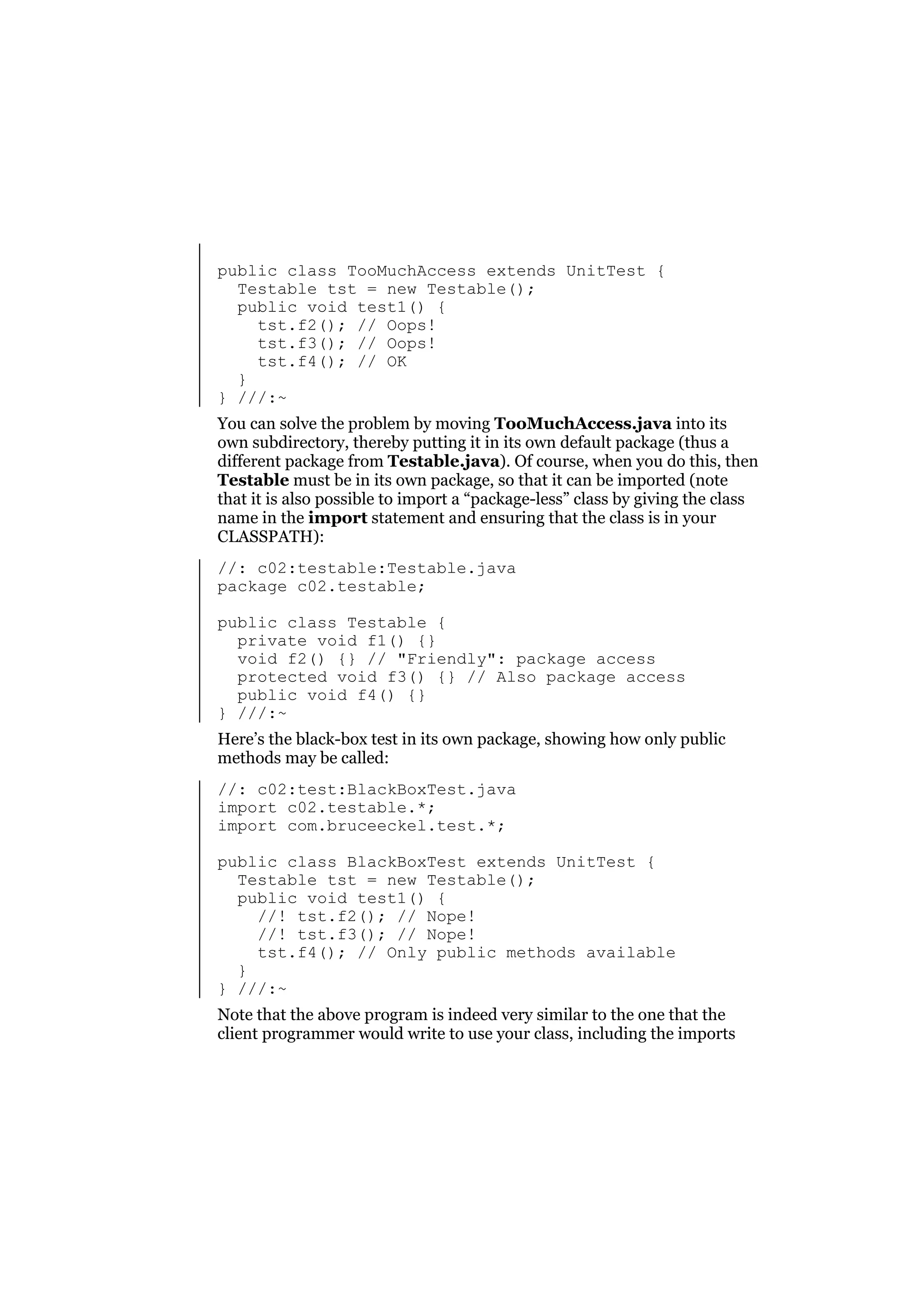 public class TooMuchAccess extends UnitTest {
Testable tst = new Testable();
public void test1() {
tst.f2(); // Oops!
tst.f3(); // Oops!
tst.f4(); // OK
}
} ///:~
You can solve the problem by moving TooMuchAccess.java into its
own subdirectory, thereby putting it in its own default package (thus a
different package from Testable.java). Of course, when you do this, then
Testable must be in its own package, so that it can be imported (note
that it is also possible to import a “package-less” class by giving the class
name in the import statement and ensuring that the class is in your
CLASSPATH):
//: c02:testable:Testable.java
package c02.testable;
public class Testable {
private void f1() {}
void f2() {} // "Friendly": package access
protected void f3() {} // Also package access
public void f4() {}
} ///:~
Here’s the black-box test in its own package, showing how only public
methods may be called:
//: c02:test:BlackBoxTest.java
import c02.testable.*;
import com.bruceeckel.test.*;
public class BlackBoxTest extends UnitTest {
Testable tst = new Testable();
public void test1() {
//! tst.f2(); // Nope!
//! tst.f3(); // Nope!
tst.f4(); // Only public methods available
}
} ///:~
Note that the above program is indeed very similar to the one that the
client programmer would write to use your class, including the imports

 
