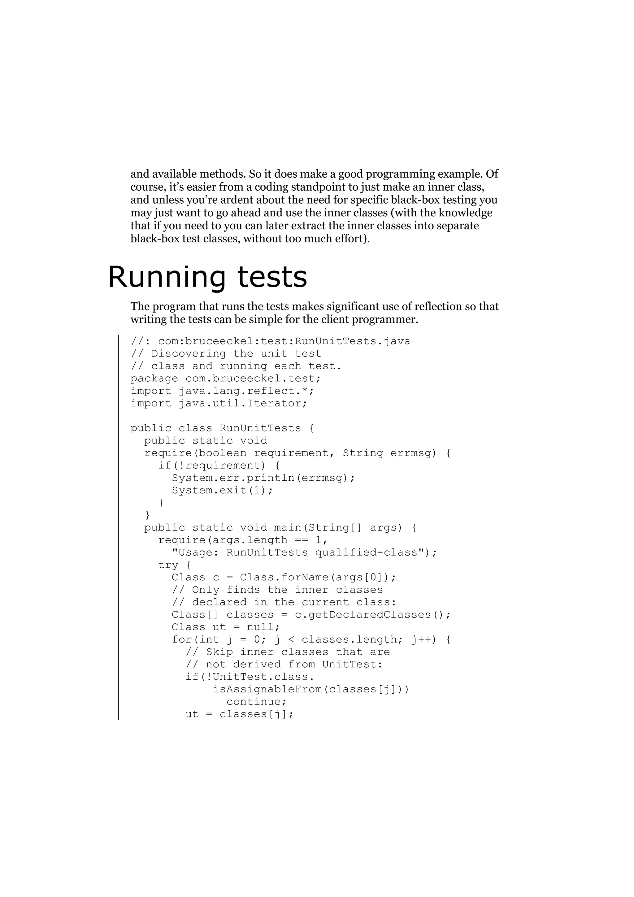 and available methods. So it does make a good programming example. Of
course, it’s easier from a coding standpoint to just make an inner class,
and unless you’re ardent about the need for specific black-box testing you
may just want to go ahead and use the inner classes (with the knowledge
that if you need to you can later extract the inner classes into separate
black-box test classes, without too much effort).

Running tests
The program that runs the tests makes significant use of reflection so that
writing the tests can be simple for the client programmer.
//: com:bruceeckel:test:RunUnitTests.java
// Discovering the unit test
// class and running each test.
package com.bruceeckel.test;
import java.lang.reflect.*;
import java.util.Iterator;
public class RunUnitTests {
public static void
require(boolean requirement, String errmsg) {
if(!requirement) {
System.err.println(errmsg);
System.exit(1);
}
}
public static void main(String[] args) {
require(args.length == 1,
"Usage: RunUnitTests qualified-class");
try {
Class c = Class.forName(args[0]);
// Only finds the inner classes
// declared in the current class:
Class[] classes = c.getDeclaredClasses();
Class ut = null;
for(int j = 0; j < classes.length; j++) {
// Skip inner classes that are
// not derived from UnitTest:
if(!UnitTest.class.
isAssignableFrom(classes[j]))
continue;
ut = classes[j];

 