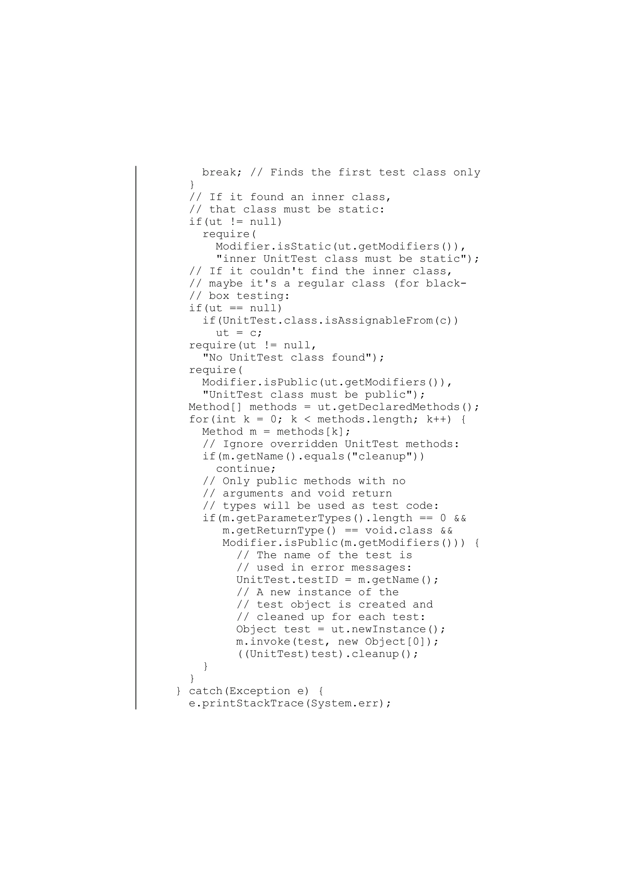 break; // Finds the first test class only
}
// If it found an inner class,
// that class must be static:
if(ut != null)
require(
Modifier.isStatic(ut.getModifiers()),
"inner UnitTest class must be static");
// If it couldn't find the inner class,
// maybe it's a regular class (for black// box testing:
if(ut == null)
if(UnitTest.class.isAssignableFrom(c))
ut = c;
require(ut != null,
"No UnitTest class found");
require(
Modifier.isPublic(ut.getModifiers()),
"UnitTest class must be public");
Method[] methods = ut.getDeclaredMethods();
for(int k = 0; k < methods.length; k++) {
Method m = methods[k];
// Ignore overridden UnitTest methods:
if(m.getName().equals("cleanup"))
continue;
// Only public methods with no
// arguments and void return
// types will be used as test code:
if(m.getParameterTypes().length == 0 &&
m.getReturnType() == void.class &&
Modifier.isPublic(m.getModifiers())) {
// The name of the test is
// used in error messages:
UnitTest.testID = m.getName();
// A new instance of the
// test object is created and
// cleaned up for each test:
Object test = ut.newInstance();
m.invoke(test, new Object[0]);
((UnitTest)test).cleanup();
}
}
} catch(Exception e) {
e.printStackTrace(System.err);

 