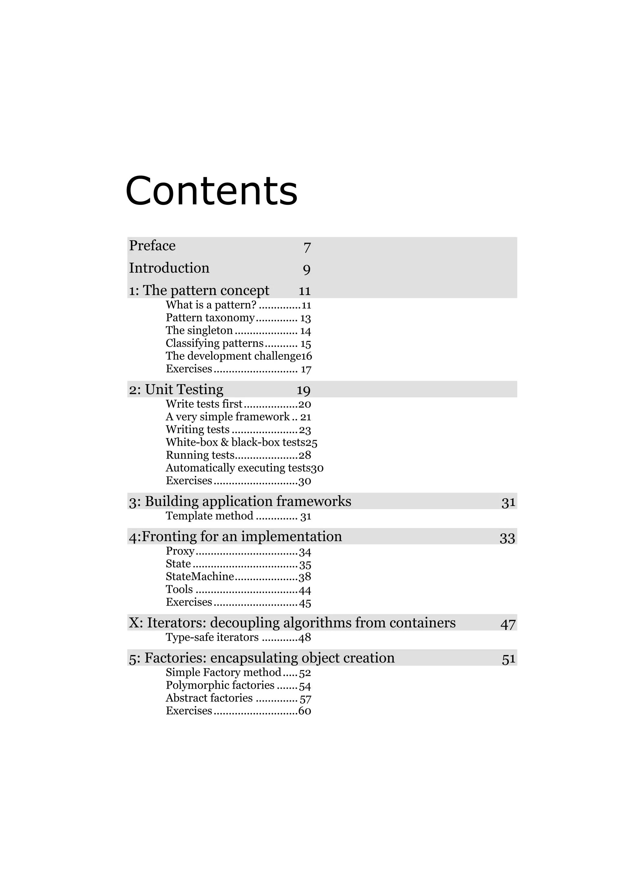 Contents
Preface

7

Introduction

9

1: The pattern concept

11

What is a pattern? ..............11
Pattern taxonomy.............. 13
The singleton ..................... 14
Classifying patterns........... 15
The development challenge16
Exercises ............................ 17

2: Unit Testing

19

Write tests first ..................20
A very simple framework .. 21
Writing tests ......................23
White-box & black-box tests25
Running tests.....................28
Automatically executing tests30
Exercises ............................30

3: Building application frameworks

31

Template method .............. 31

4:Fronting for an implementation

33

Proxy..................................34
State ................................... 35
StateMachine.....................38
Tools ..................................44
Exercises ............................ 45

X: Iterators: decoupling algorithms from containers

47

Type-safe iterators ............48

5: Factories: encapsulating object creation
Simple Factory method ..... 52
Polymorphic factories ....... 54
Abstract factories .............. 57
Exercises ............................60

51

 