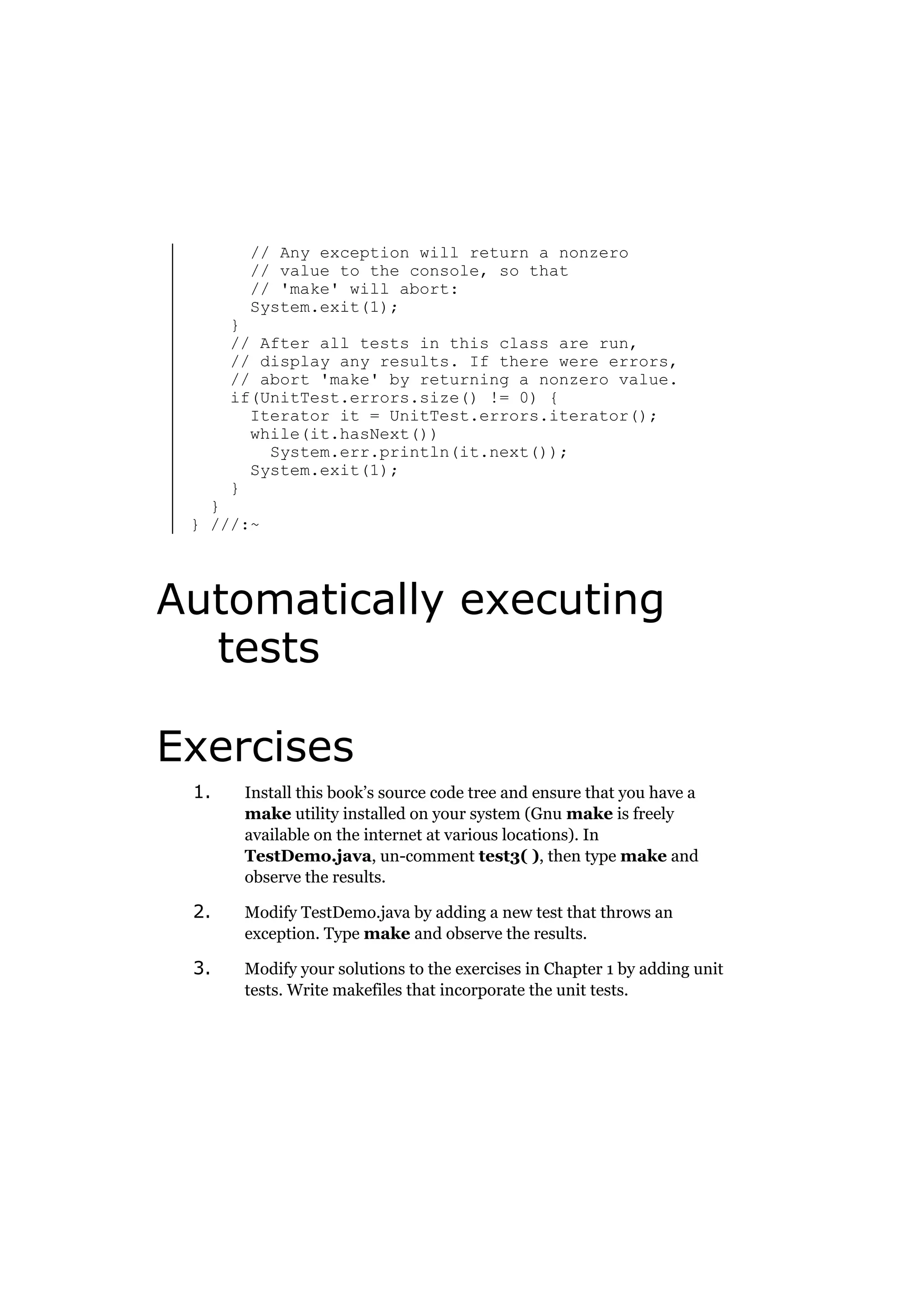 // Any exception will return a nonzero
// value to the console, so that
// 'make' will abort:
System.exit(1);

}
// After all tests in this class are run,
// display any results. If there were errors,
// abort 'make' by returning a nonzero value.
if(UnitTest.errors.size() != 0) {
Iterator it = UnitTest.errors.iterator();
while(it.hasNext())
System.err.println(it.next());
System.exit(1);
}

}
} ///:~

Automatically executing
tests
Exercises
1.

Install this book’s source code tree and ensure that you have a
make utility installed on your system (Gnu make is freely
available on the internet at various locations). In
TestDemo.java, un-comment test3( ), then type make and
observe the results.

2.

Modify TestDemo.java by adding a new test that throws an
exception. Type make and observe the results.

3.

Modify your solutions to the exercises in Chapter 1 by adding unit
tests. Write makefiles that incorporate the unit tests.

 