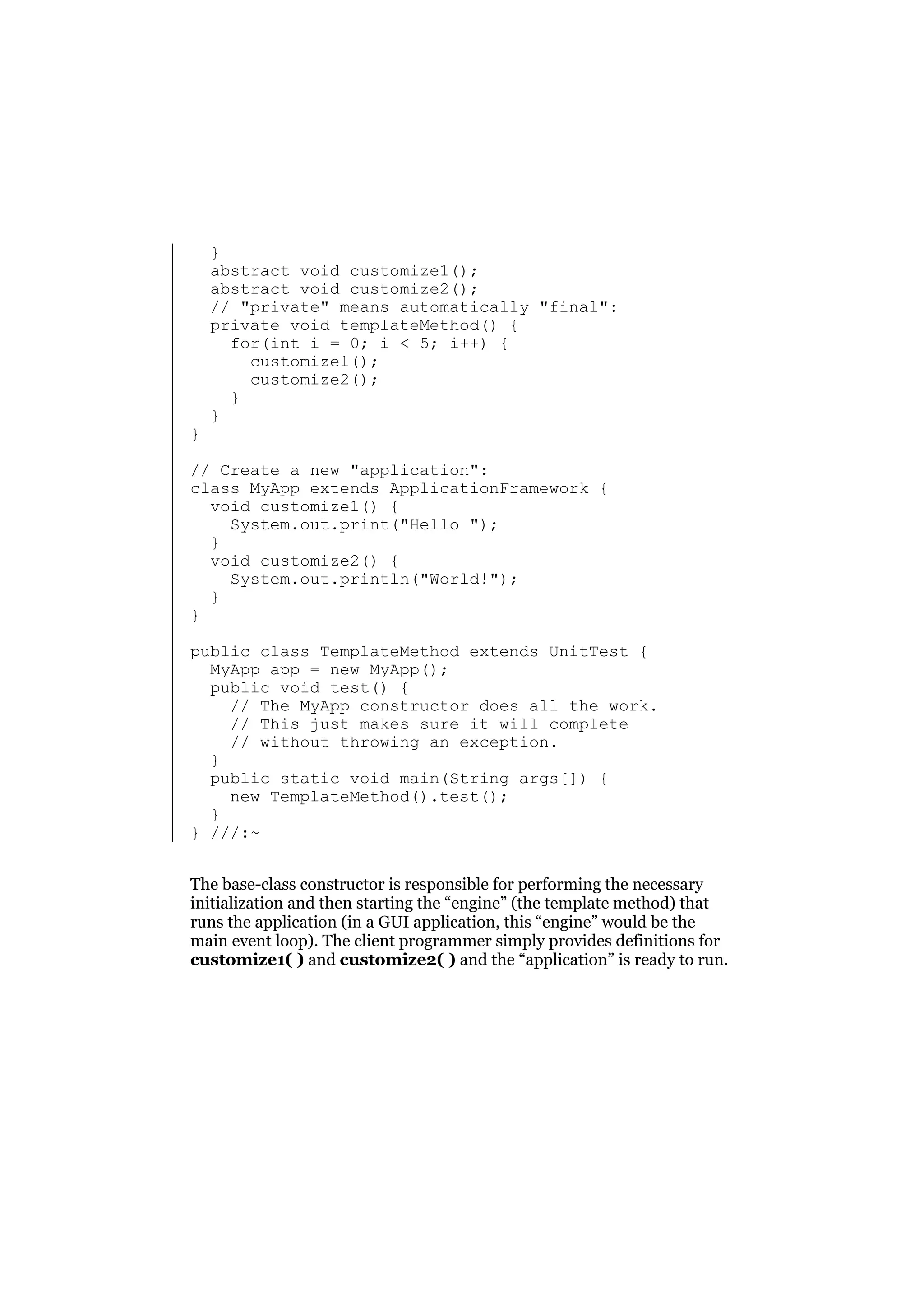 }

}
abstract void customize1();
abstract void customize2();
// "private" means automatically "final":
private void templateMethod() {
for(int i = 0; i < 5; i++) {
customize1();
customize2();
}
}

// Create a new "application":
class MyApp extends ApplicationFramework {
void customize1() {
System.out.print("Hello ");
}
void customize2() {
System.out.println("World!");
}
}
public class TemplateMethod extends UnitTest {
MyApp app = new MyApp();
public void test() {
// The MyApp constructor does all the work.
// This just makes sure it will complete
// without throwing an exception.
}
public static void main(String args[]) {
new TemplateMethod().test();
}
} ///:~
The base-class constructor is responsible for performing the necessary
initialization and then starting the “engine” (the template method) that
runs the application (in a GUI application, this “engine” would be the
main event loop). The client programmer simply provides definitions for
customize1( ) and customize2( ) and the “application” is ready to run.

 