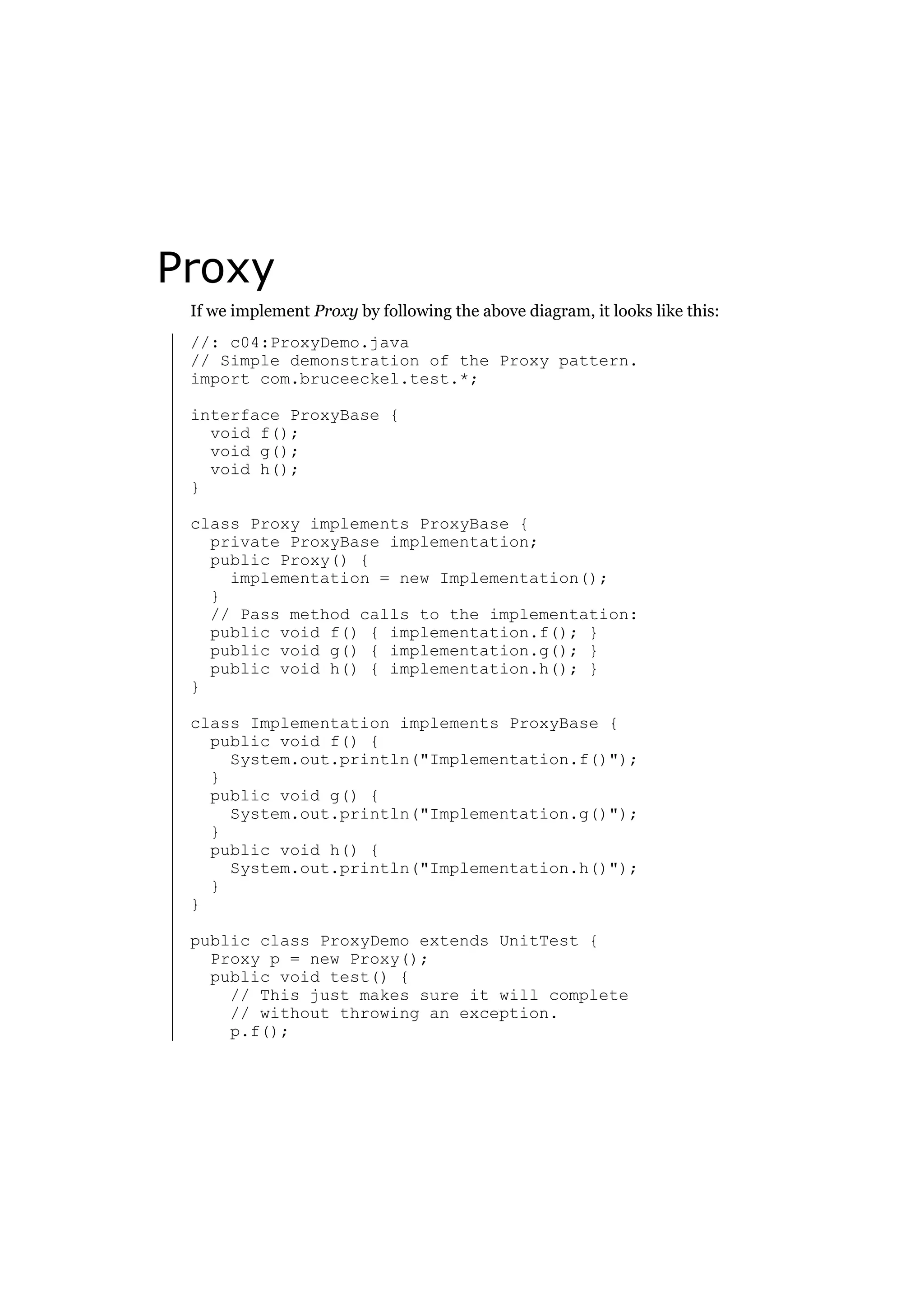 Proxy
If we implement Proxy by following the above diagram, it looks like this:
//: c04:ProxyDemo.java
// Simple demonstration of the Proxy pattern.
import com.bruceeckel.test.*;
interface ProxyBase {
void f();
void g();
void h();
}
class Proxy implements ProxyBase {
private ProxyBase implementation;
public Proxy() {
implementation = new Implementation();
}
// Pass method calls to the implementation:
public void f() { implementation.f(); }
public void g() { implementation.g(); }
public void h() { implementation.h(); }
}
class Implementation implements ProxyBase {
public void f() {
System.out.println("Implementation.f()");
}
public void g() {
System.out.println("Implementation.g()");
}
public void h() {
System.out.println("Implementation.h()");
}
}
public class ProxyDemo extends UnitTest {
Proxy p = new Proxy();
public void test() {
// This just makes sure it will complete
// without throwing an exception.
p.f();

 