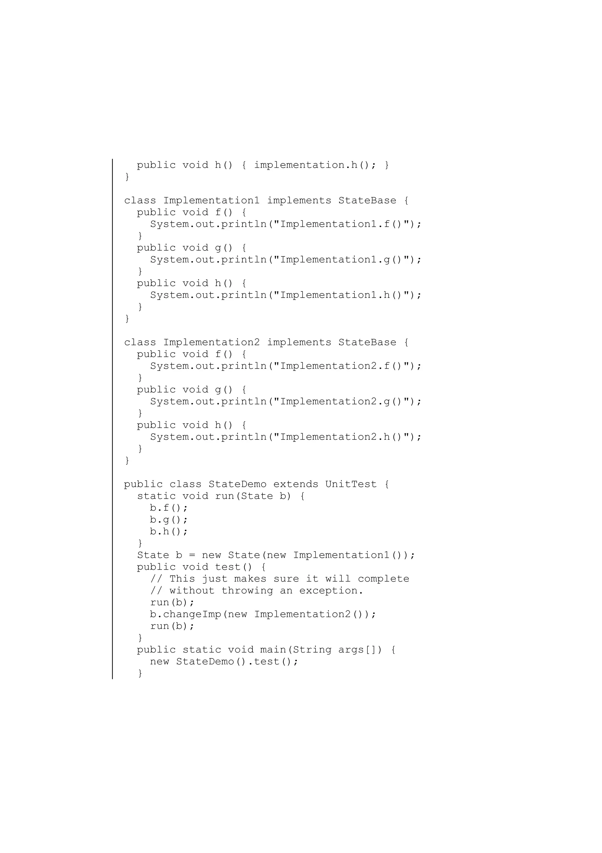 }

public void h() { implementation.h(); }

class Implementation1 implements StateBase {
public void f() {
System.out.println("Implementation1.f()");
}
public void g() {
System.out.println("Implementation1.g()");
}
public void h() {
System.out.println("Implementation1.h()");
}
}
class Implementation2 implements StateBase {
public void f() {
System.out.println("Implementation2.f()");
}
public void g() {
System.out.println("Implementation2.g()");
}
public void h() {
System.out.println("Implementation2.h()");
}
}
public class StateDemo extends UnitTest {
static void run(State b) {
b.f();
b.g();
b.h();
}
State b = new State(new Implementation1());
public void test() {
// This just makes sure it will complete
// without throwing an exception.
run(b);
b.changeImp(new Implementation2());
run(b);
}
public static void main(String args[]) {
new StateDemo().test();
}

 