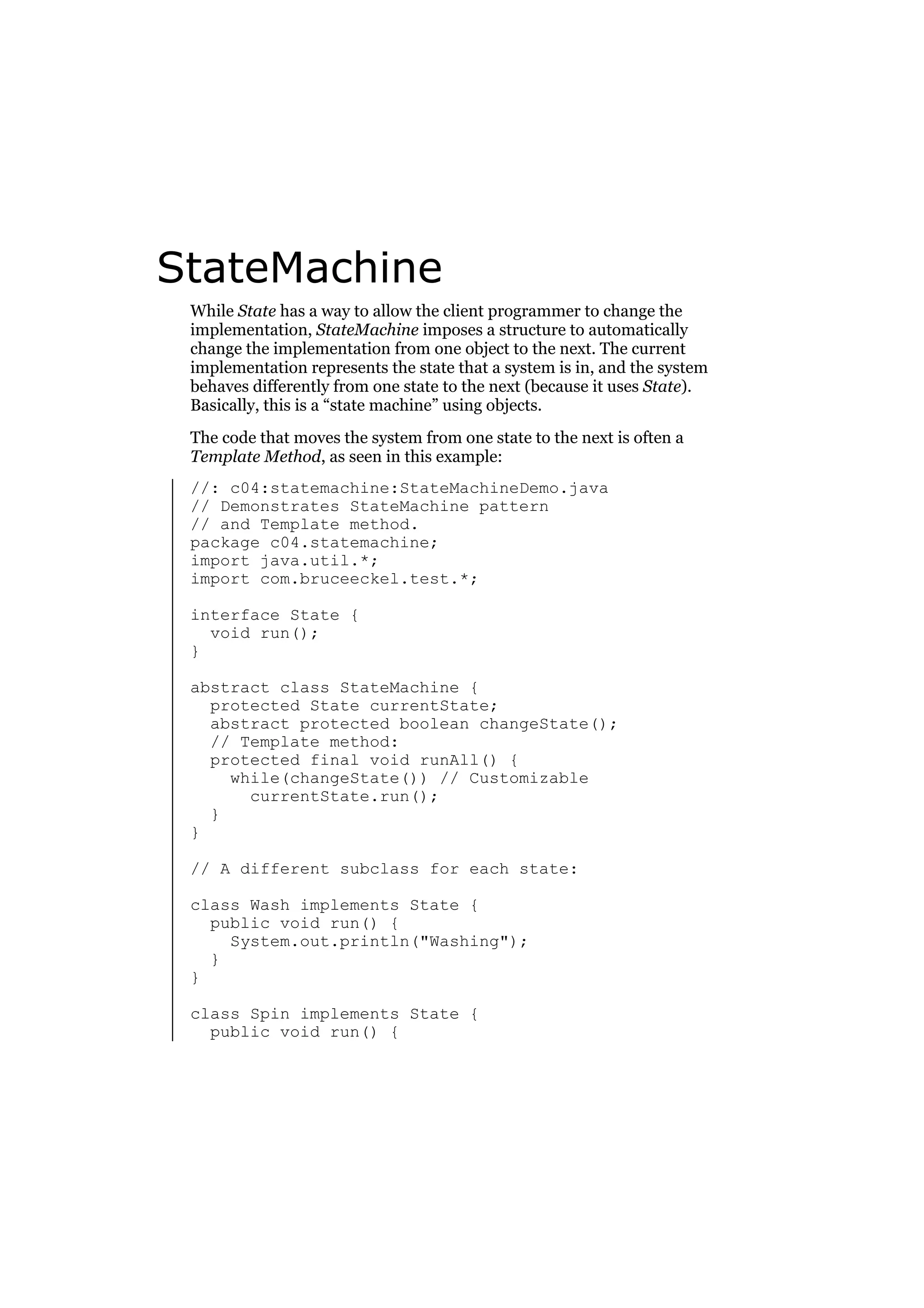 StateMachine
While State has a way to allow the client programmer to change the
implementation, StateMachine imposes a structure to automatically
change the implementation from one object to the next. The current
implementation represents the state that a system is in, and the system
behaves differently from one state to the next (because it uses State).
Basically, this is a “state machine” using objects.
The code that moves the system from one state to the next is often a
Template Method, as seen in this example:
//: c04:statemachine:StateMachineDemo.java
// Demonstrates StateMachine pattern
// and Template method.
package c04.statemachine;
import java.util.*;
import com.bruceeckel.test.*;
interface State {
void run();
}
abstract class StateMachine {
protected State currentState;
abstract protected boolean changeState();
// Template method:
protected final void runAll() {
while(changeState()) // Customizable
currentState.run();
}
}
// A different subclass for each state:
class Wash implements State {
public void run() {
System.out.println("Washing");
}
}
class Spin implements State {
public void run() {

 