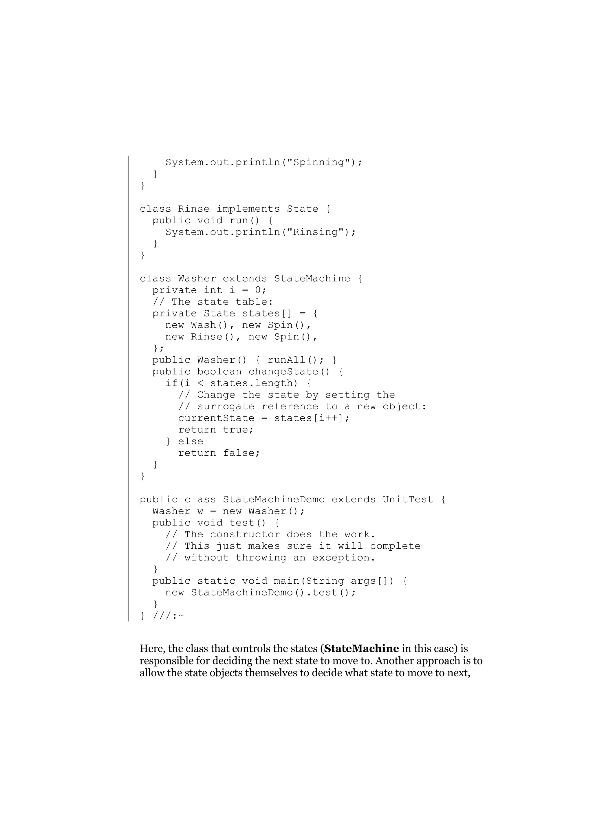 }

}

System.out.println("Spinning");

class Rinse implements State {
public void run() {
System.out.println("Rinsing");
}
}
class Washer extends StateMachine {
private int i = 0;
// The state table:
private State states[] = {
new Wash(), new Spin(),
new Rinse(), new Spin(),
};
public Washer() { runAll(); }
public boolean changeState() {
if(i < states.length) {
// Change the state by setting the
// surrogate reference to a new object:
currentState = states[i++];
return true;
} else
return false;
}
}
public class StateMachineDemo extends UnitTest {
Washer w = new Washer();
public void test() {
// The constructor does the work.
// This just makes sure it will complete
// without throwing an exception.
}
public static void main(String args[]) {
new StateMachineDemo().test();
}
} ///:~
Here, the class that controls the states (StateMachine in this case) is
responsible for deciding the next state to move to. Another approach is to
allow the state objects themselves to decide what state to move to next,

 