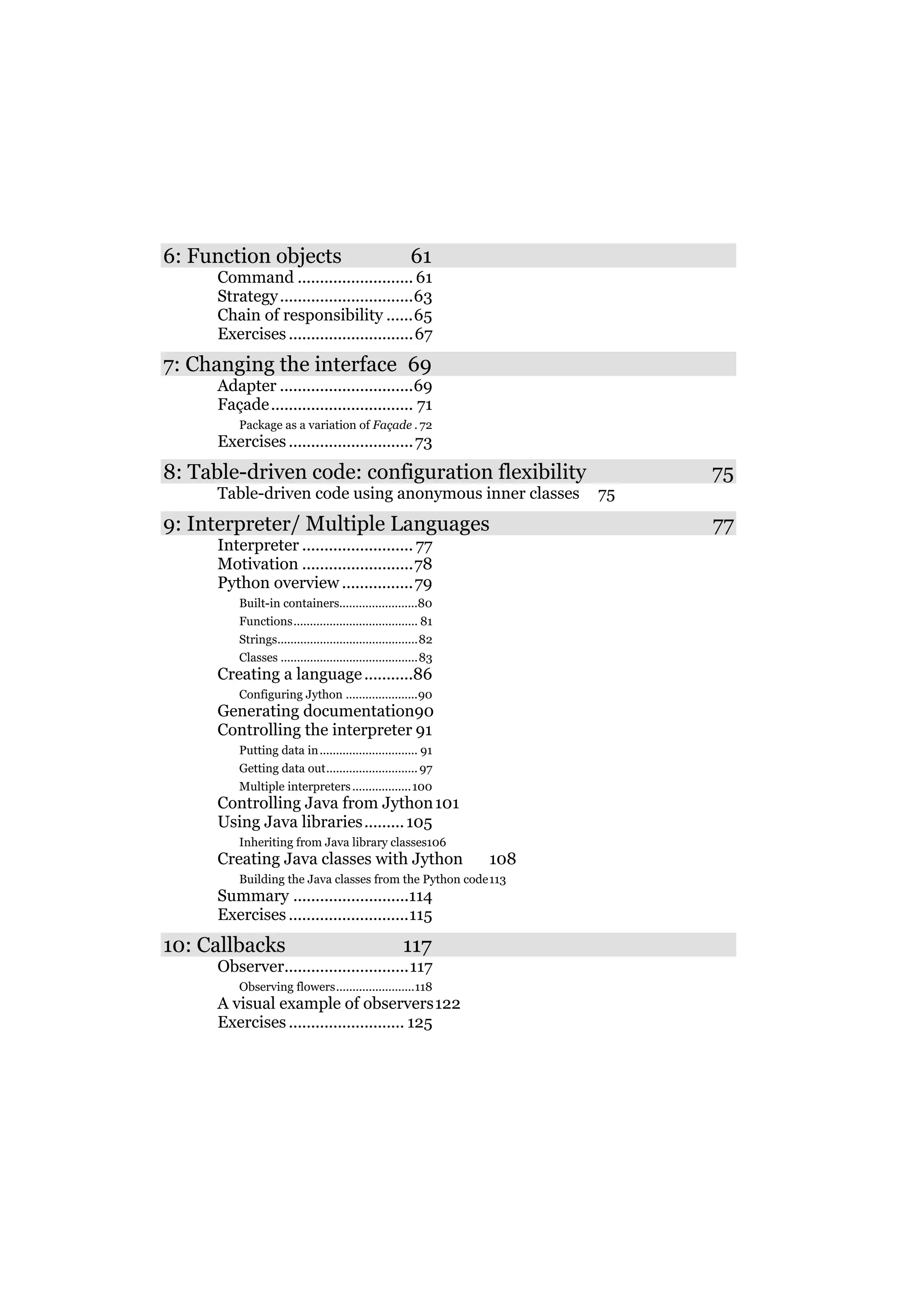 6: Function objects

61

Command .......................... 61
Strategy ..............................63
Chain of responsibility ......65
Exercises ............................67

7: Changing the interface 69
Adapter ..............................69
Façade ................................ 71
Package as a variation of Façade . 72

Exercises ............................ 73

8: Table-driven code: configuration flexibility
Table-driven code using anonymous inner classes

9: Interpreter/ Multiple Languages
Interpreter ......................... 77
Motivation .........................78
Python overview ................79
Built-in containers........................80
Functions...................................... 81
Strings...........................................82
Classes ..........................................83

Creating a language ...........86
Configuring Jython ......................90

Generating documentation90
Controlling the interpreter 91
Putting data in .............................. 91
Getting data out............................ 97
Multiple interpreters .................. 100

Controlling Java from Jython 101
Using Java libraries......... 105
Inheriting from Java library classes106

Creating Java classes with Jython

108

Building the Java classes from the Python code 113

Summary ..........................114
Exercises ...........................115

10: Callbacks

117

Observer............................117
Observing flowers........................118

A visual example of observers 122
Exercises .......................... 125

75
75

77

 
