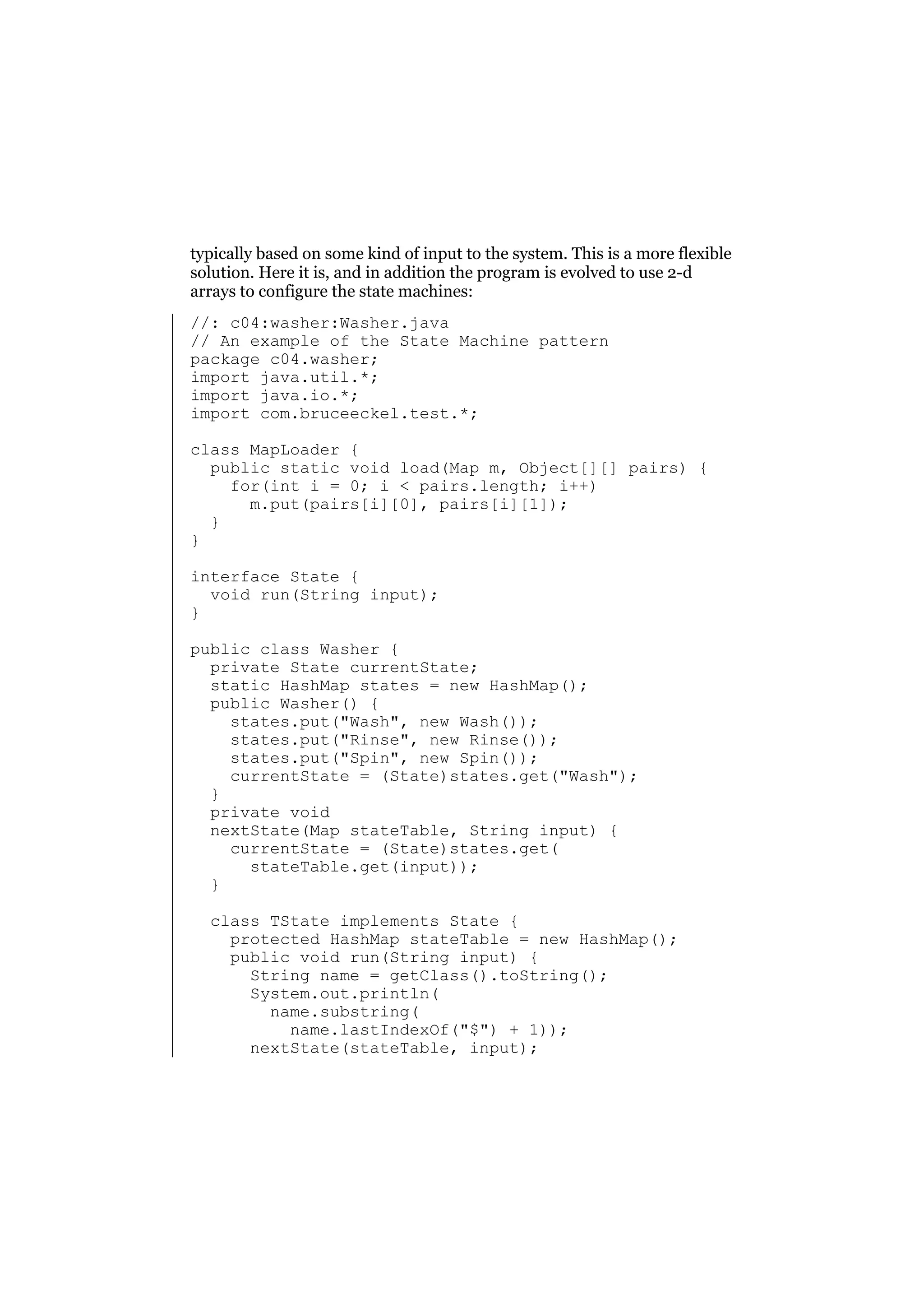 typically based on some kind of input to the system. This is a more flexible
solution. Here it is, and in addition the program is evolved to use 2-d
arrays to configure the state machines:
//: c04:washer:Washer.java
// An example of the State Machine pattern
package c04.washer;
import java.util.*;
import java.io.*;
import com.bruceeckel.test.*;
class MapLoader {
public static void load(Map m, Object[][] pairs) {
for(int i = 0; i < pairs.length; i++)
m.put(pairs[i][0], pairs[i][1]);
}
}
interface State {
void run(String input);
}
public class Washer {
private State currentState;
static HashMap states = new HashMap();
public Washer() {
states.put("Wash", new Wash());
states.put("Rinse", new Rinse());
states.put("Spin", new Spin());
currentState = (State)states.get("Wash");
}
private void
nextState(Map stateTable, String input) {
currentState = (State)states.get(
stateTable.get(input));
}
class TState implements State {
protected HashMap stateTable = new HashMap();
public void run(String input) {
String name = getClass().toString();
System.out.println(
name.substring(
name.lastIndexOf("$") + 1));
nextState(stateTable, input);

 