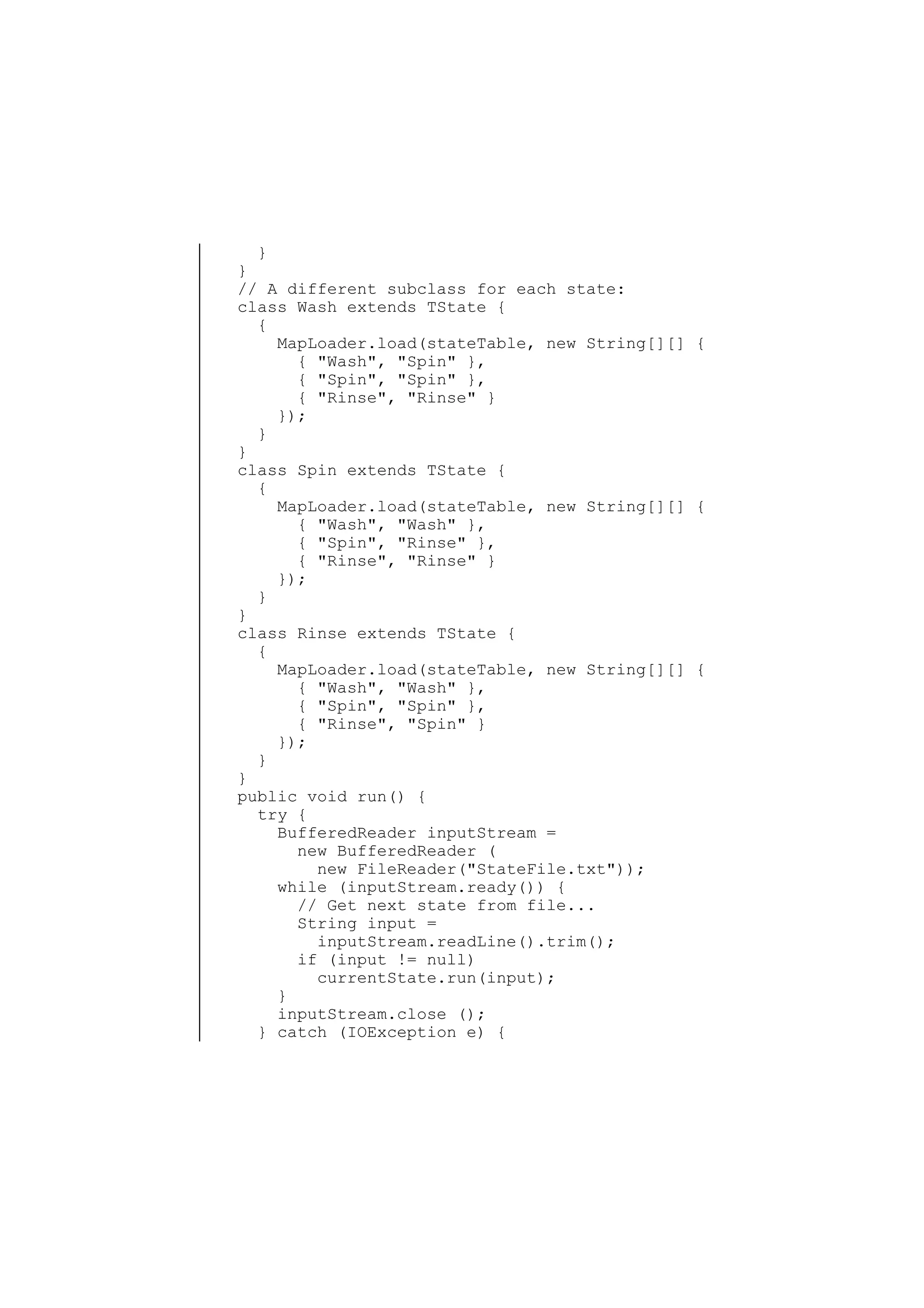 }
}
// A different subclass for each state:
class Wash extends TState {
{
MapLoader.load(stateTable, new String[][] {
{ "Wash", "Spin" },
{ "Spin", "Spin" },
{ "Rinse", "Rinse" }
});
}
}
class Spin extends TState {
{
MapLoader.load(stateTable, new String[][] {
{ "Wash", "Wash" },
{ "Spin", "Rinse" },
{ "Rinse", "Rinse" }
});
}
}
class Rinse extends TState {
{
MapLoader.load(stateTable, new String[][] {
{ "Wash", "Wash" },
{ "Spin", "Spin" },
{ "Rinse", "Spin" }
});
}
}
public void run() {
try {
BufferedReader inputStream =
new BufferedReader (
new FileReader("StateFile.txt"));
while (inputStream.ready()) {
// Get next state from file...
String input =
inputStream.readLine().trim();
if (input != null)
currentState.run(input);
}
inputStream.close ();
} catch (IOException e) {

 