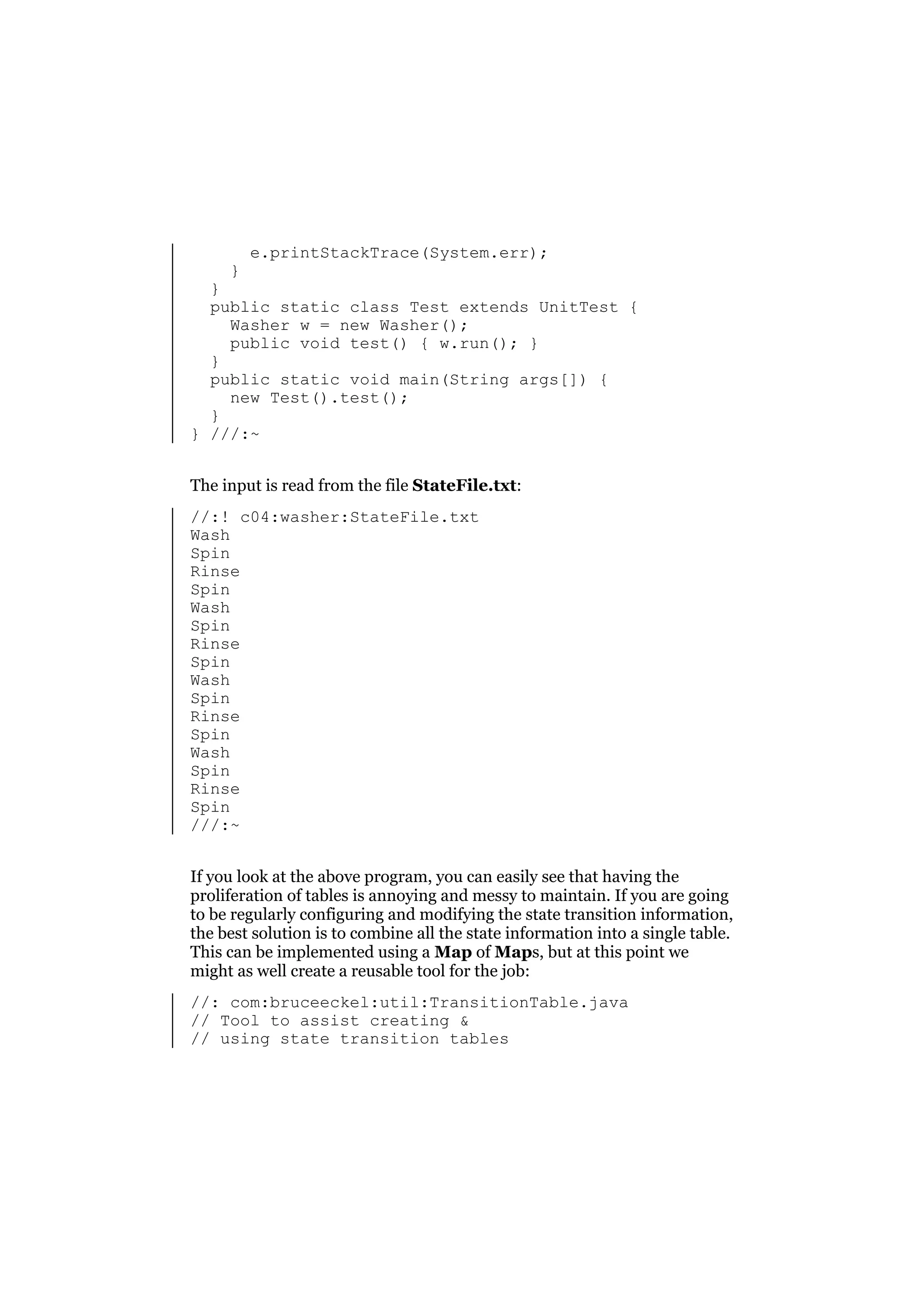 }

e.printStackTrace(System.err);

}
public static class Test extends UnitTest {
Washer w = new Washer();
public void test() { w.run(); }
}
public static void main(String args[]) {
new Test().test();
}
} ///:~
The input is read from the file StateFile.txt:
//:! c04:washer:StateFile.txt
Wash
Spin
Rinse
Spin
Wash
Spin
Rinse
Spin
Wash
Spin
Rinse
Spin
Wash
Spin
Rinse
Spin
///:~
If you look at the above program, you can easily see that having the
proliferation of tables is annoying and messy to maintain. If you are going
to be regularly configuring and modifying the state transition information,
the best solution is to combine all the state information into a single table.
This can be implemented using a Map of Maps, but at this point we
might as well create a reusable tool for the job:
//: com:bruceeckel:util:TransitionTable.java
// Tool to assist creating &
// using state transition tables

 