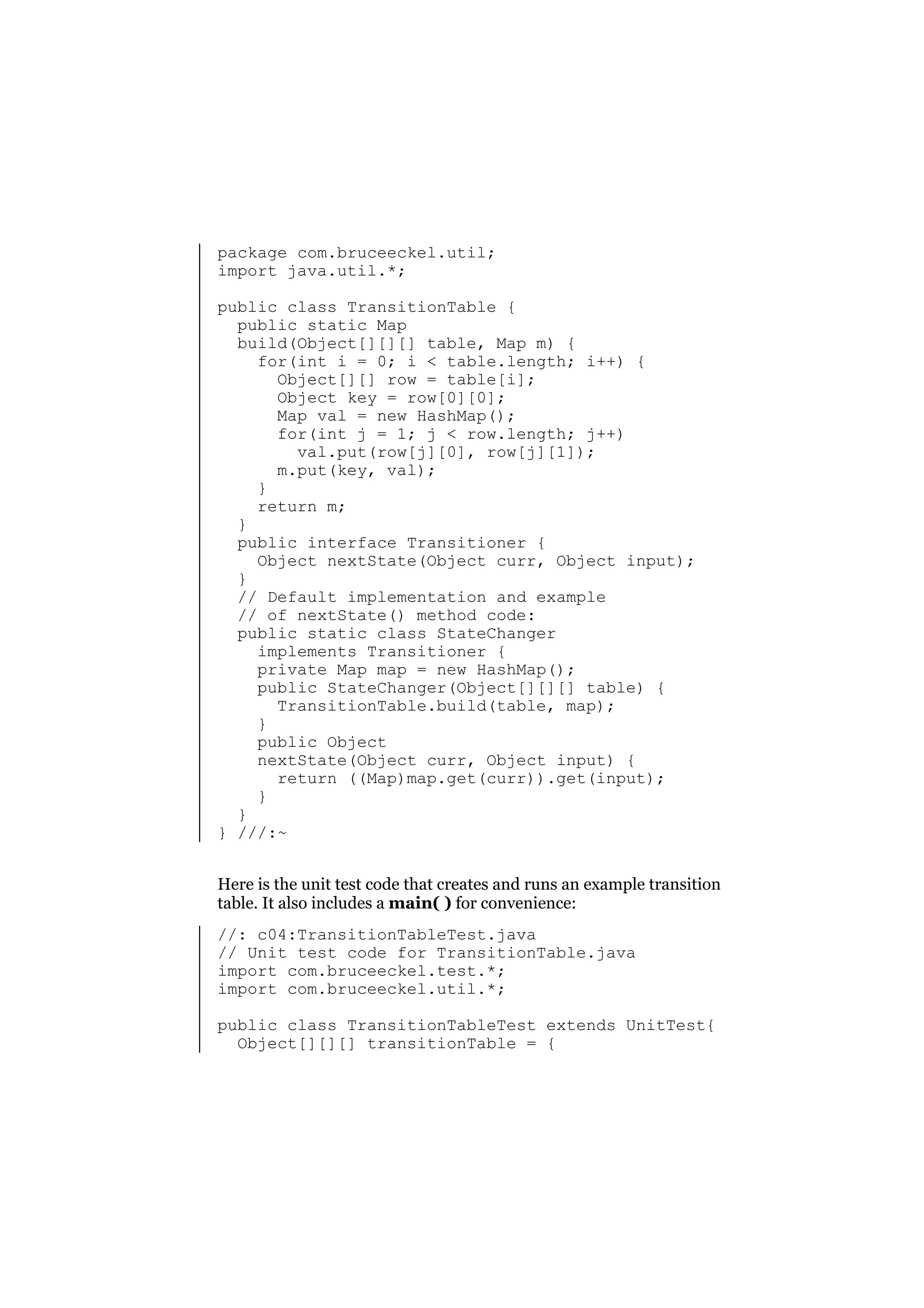 package com.bruceeckel.util;
import java.util.*;
public class TransitionTable {
public static Map
build(Object[][][] table, Map m) {
for(int i = 0; i < table.length; i++) {
Object[][] row = table[i];
Object key = row[0][0];
Map val = new HashMap();
for(int j = 1; j < row.length; j++)
val.put(row[j][0], row[j][1]);
m.put(key, val);
}
return m;
}
public interface Transitioner {
Object nextState(Object curr, Object input);
}
// Default implementation and example
// of nextState() method code:
public static class StateChanger
implements Transitioner {
private Map map = new HashMap();
public StateChanger(Object[][][] table) {
TransitionTable.build(table, map);
}
public Object
nextState(Object curr, Object input) {
return ((Map)map.get(curr)).get(input);
}
}
} ///:~
Here is the unit test code that creates and runs an example transition
table. It also includes a main( ) for convenience:
//: c04:TransitionTableTest.java
// Unit test code for TransitionTable.java
import com.bruceeckel.test.*;
import com.bruceeckel.util.*;
public class TransitionTableTest extends UnitTest{
Object[][][] transitionTable = {

 