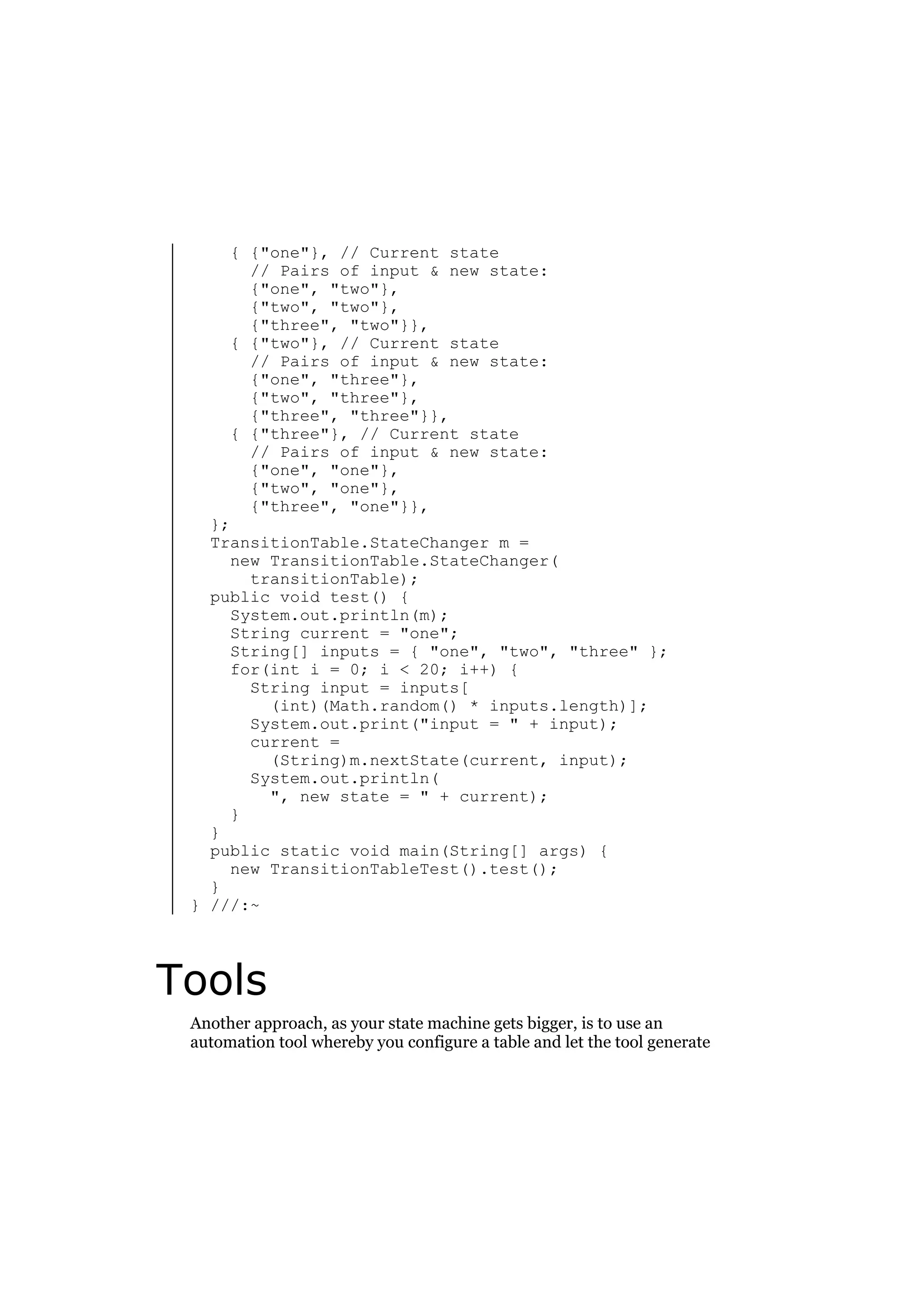 { {"one"}, // Current state
// Pairs of input & new state:
{"one", "two"},
{"two", "two"},
{"three", "two"}},
{ {"two"}, // Current state
// Pairs of input & new state:
{"one", "three"},
{"two", "three"},
{"three", "three"}},
{ {"three"}, // Current state
// Pairs of input & new state:
{"one", "one"},
{"two", "one"},
{"three", "one"}},

};
TransitionTable.StateChanger m =
new TransitionTable.StateChanger(
transitionTable);
public void test() {
System.out.println(m);
String current = "one";
String[] inputs = { "one", "two", "three" };
for(int i = 0; i < 20; i++) {
String input = inputs[
(int)(Math.random() * inputs.length)];
System.out.print("input = " + input);
current =
(String)m.nextState(current, input);
System.out.println(
", new state = " + current);
}
}
public static void main(String[] args) {
new TransitionTableTest().test();
}
} ///:~

Tools
Another approach, as your state machine gets bigger, is to use an
automation tool whereby you configure a table and let the tool generate

 