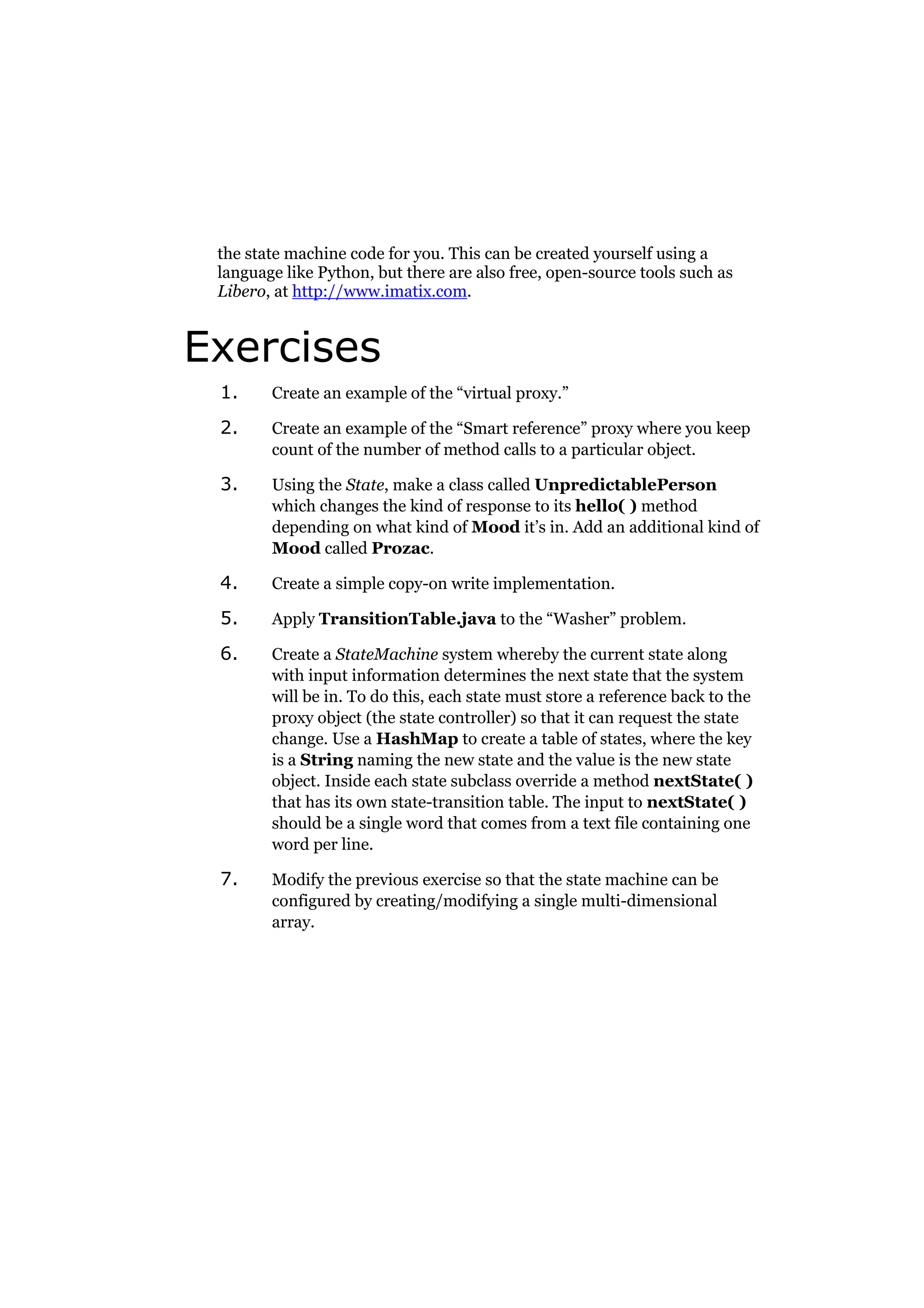 the state machine code for you. This can be created yourself using a
language like Python, but there are also free, open-source tools such as
Libero, at http://www.imatix.com.

Exercises
1.

Create an example of the “virtual proxy.”

2.

Create an example of the “Smart reference” proxy where you keep
count of the number of method calls to a particular object.

3.

Using the State, make a class called UnpredictablePerson
which changes the kind of response to its hello( ) method
depending on what kind of Mood it’s in. Add an additional kind of
Mood called Prozac.

4.

Create a simple copy-on write implementation.

5.

Apply TransitionTable.java to the “Washer” problem.

6.

Create a StateMachine system whereby the current state along
with input information determines the next state that the system
will be in. To do this, each state must store a reference back to the
proxy object (the state controller) so that it can request the state
change. Use a HashMap to create a table of states, where the key
is a String naming the new state and the value is the new state
object. Inside each state subclass override a method nextState( )
that has its own state-transition table. The input to nextState( )
should be a single word that comes from a text file containing one
word per line.

7.

Modify the previous exercise so that the state machine can be
configured by creating/modifying a single multi-dimensional
array.

 