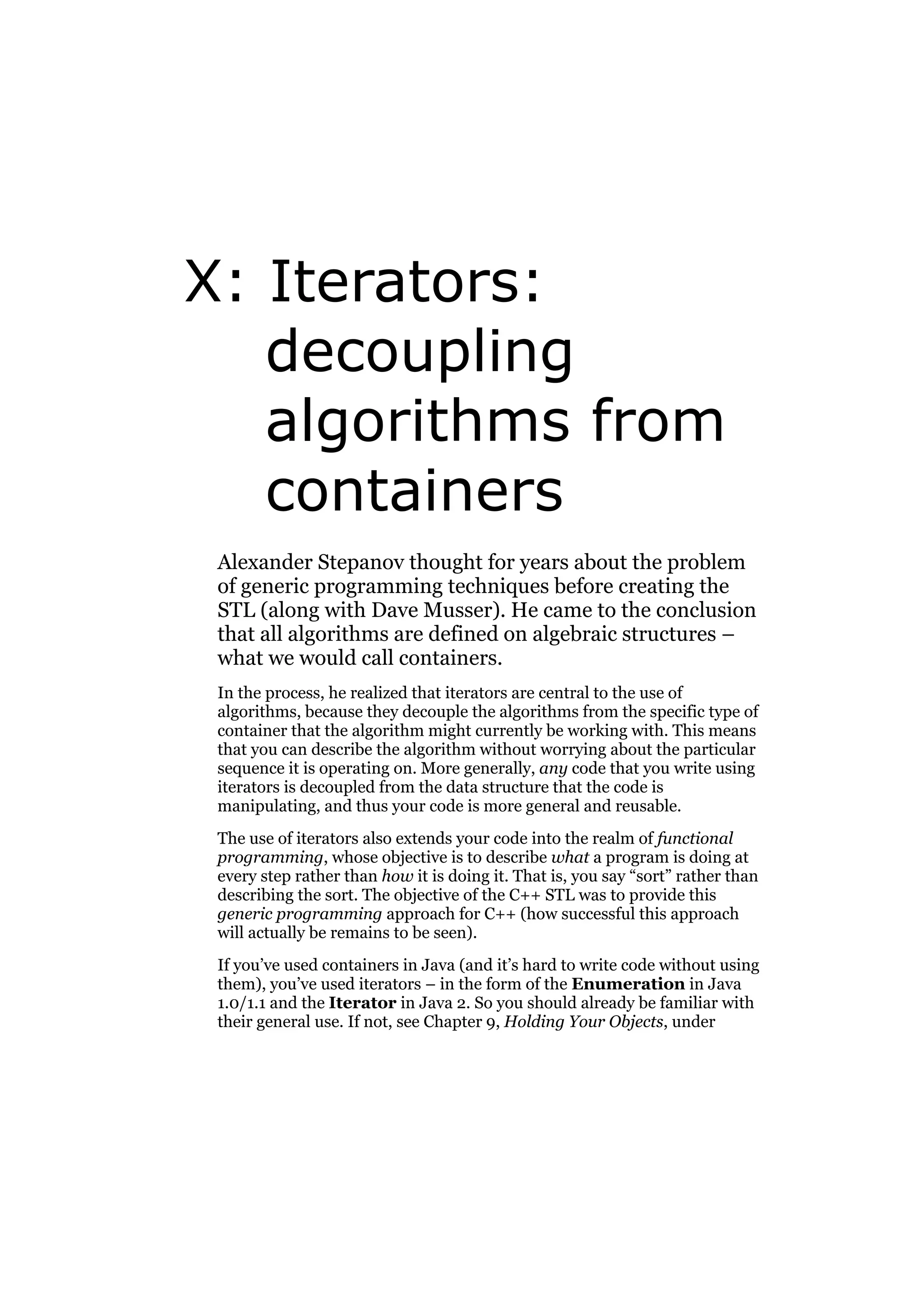 X: Iterators:
decoupling
algorithms from
containers
Alexander Stepanov thought for years about the problem
of generic programming techniques before creating the
STL (along with Dave Musser). He came to the conclusion
that all algorithms are defined on algebraic structures –
what we would call containers.
In the process, he realized that iterators are central to the use of
algorithms, because they decouple the algorithms from the specific type of
container that the algorithm might currently be working with. This means
that you can describe the algorithm without worrying about the particular
sequence it is operating on. More generally, any code that you write using
iterators is decoupled from the data structure that the code is
manipulating, and thus your code is more general and reusable.
The use of iterators also extends your code into the realm of functional
programming, whose objective is to describe what a program is doing at
every step rather than how it is doing it. That is, you say “sort” rather than
describing the sort. The objective of the C++ STL was to provide this
generic programming approach for C++ (how successful this approach
will actually be remains to be seen).
If you’ve used containers in Java (and it’s hard to write code without using
them), you’ve used iterators – in the form of the Enumeration in Java
1.0/1.1 and the Iterator in Java 2. So you should already be familiar with
their general use. If not, see Chapter 9, Holding Your Objects, under

 