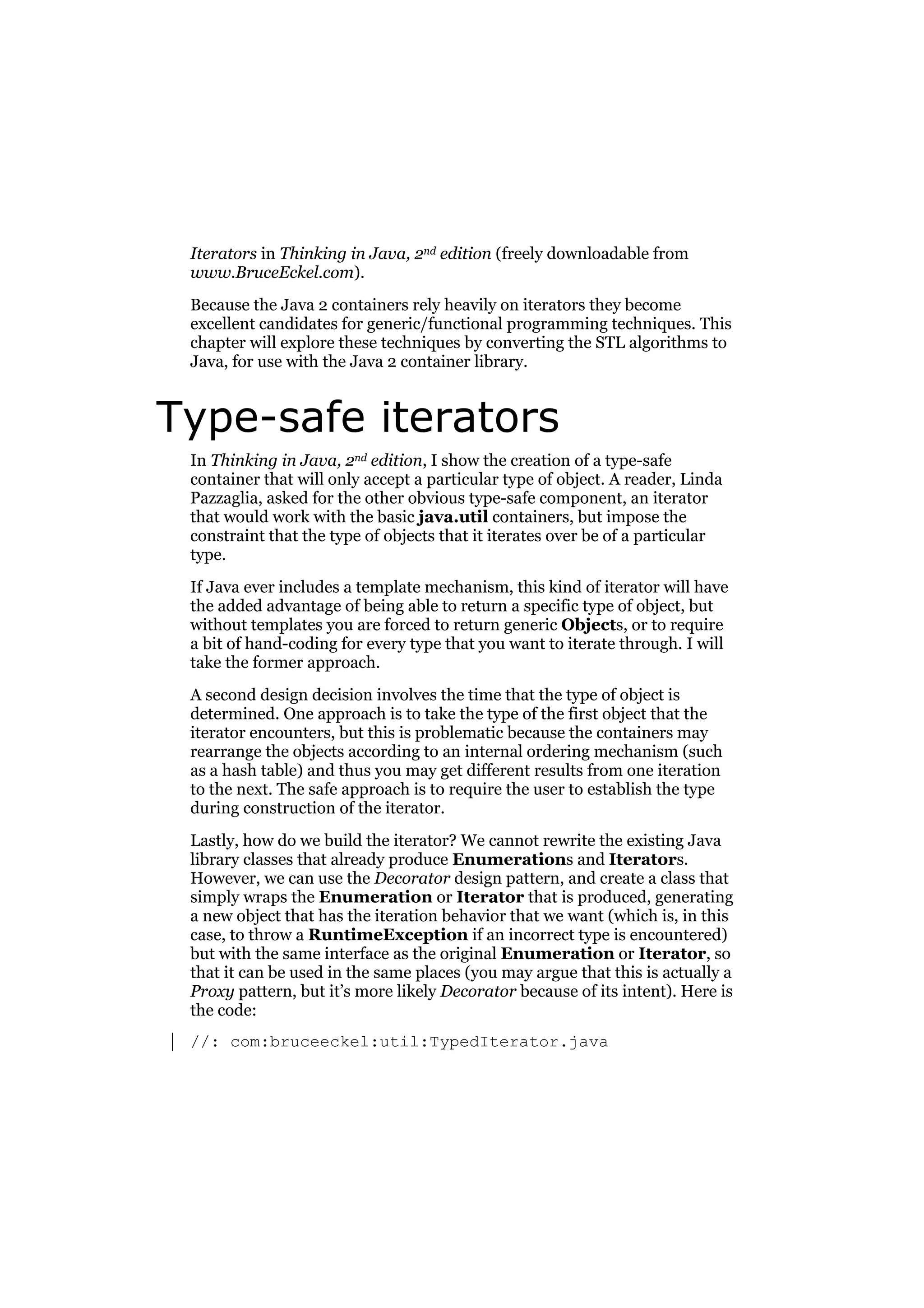 Iterators in Thinking in Java, 2nd edition (freely downloadable from
www.BruceEckel.com).
Because the Java 2 containers rely heavily on iterators they become
excellent candidates for generic/functional programming techniques. This
chapter will explore these techniques by converting the STL algorithms to
Java, for use with the Java 2 container library.

Type-safe iterators
In Thinking in Java, 2nd edition, I show the creation of a type-safe
container that will only accept a particular type of object. A reader, Linda
Pazzaglia, asked for the other obvious type-safe component, an iterator
that would work with the basic java.util containers, but impose the
constraint that the type of objects that it iterates over be of a particular
type.
If Java ever includes a template mechanism, this kind of iterator will have
the added advantage of being able to return a specific type of object, but
without templates you are forced to return generic Objects, or to require
a bit of hand-coding for every type that you want to iterate through. I will
take the former approach.
A second design decision involves the time that the type of object is
determined. One approach is to take the type of the first object that the
iterator encounters, but this is problematic because the containers may
rearrange the objects according to an internal ordering mechanism (such
as a hash table) and thus you may get different results from one iteration
to the next. The safe approach is to require the user to establish the type
during construction of the iterator.
Lastly, how do we build the iterator? We cannot rewrite the existing Java
library classes that already produce Enumerations and Iterators.
However, we can use the Decorator design pattern, and create a class that
simply wraps the Enumeration or Iterator that is produced, generating
a new object that has the iteration behavior that we want (which is, in this
case, to throw a RuntimeException if an incorrect type is encountered)
but with the same interface as the original Enumeration or Iterator, so
that it can be used in the same places (you may argue that this is actually a
Proxy pattern, but it’s more likely Decorator because of its intent). Here is
the code:
//: com:bruceeckel:util:TypedIterator.java

 