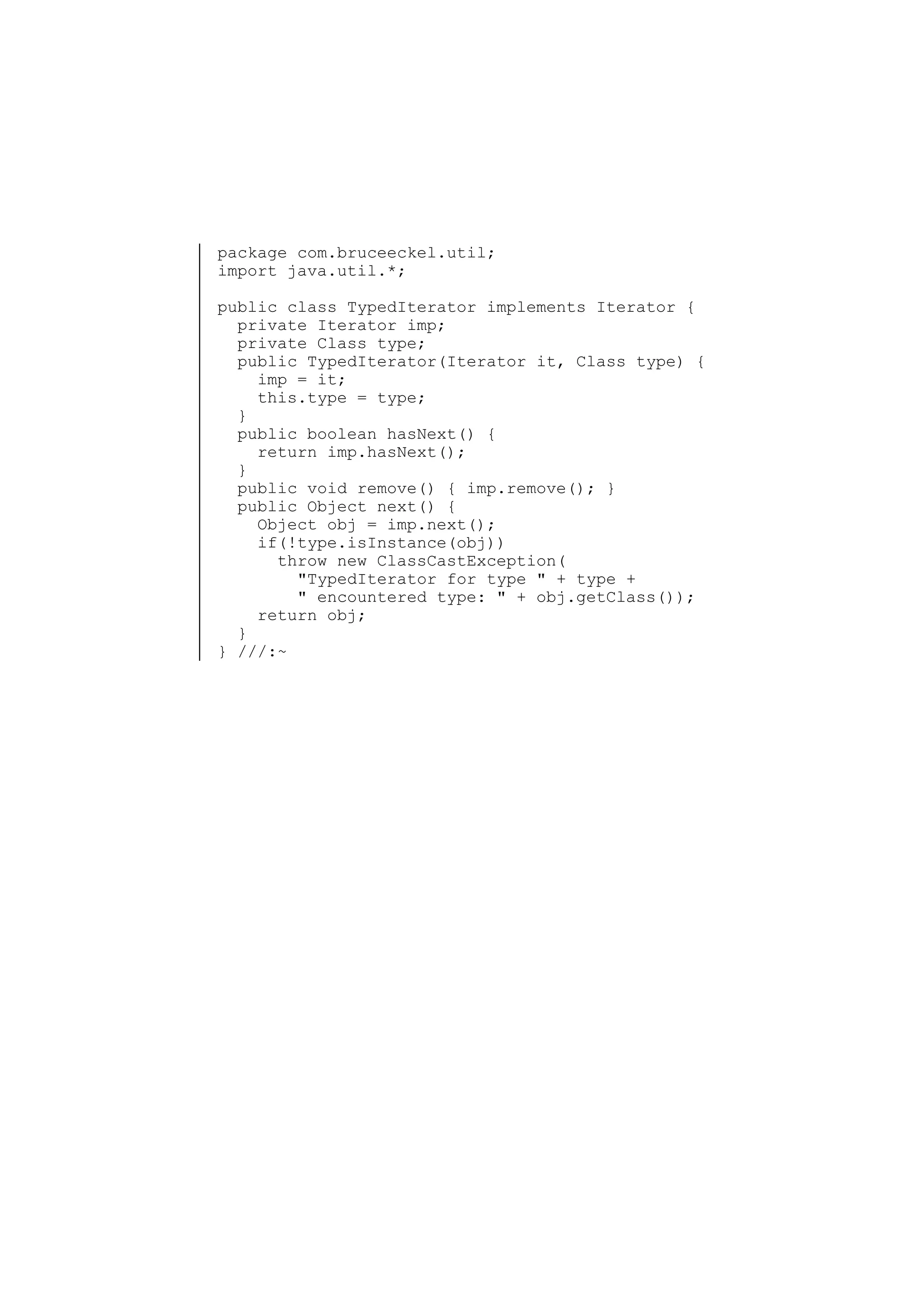 package com.bruceeckel.util;
import java.util.*;
public class TypedIterator implements Iterator {
private Iterator imp;
private Class type;
public TypedIterator(Iterator it, Class type) {
imp = it;
this.type = type;
}
public boolean hasNext() {
return imp.hasNext();
}
public void remove() { imp.remove(); }
public Object next() {
Object obj = imp.next();
if(!type.isInstance(obj))
throw new ClassCastException(
"TypedIterator for type " + type +
" encountered type: " + obj.getClass());
return obj;
}
} ///:~

 