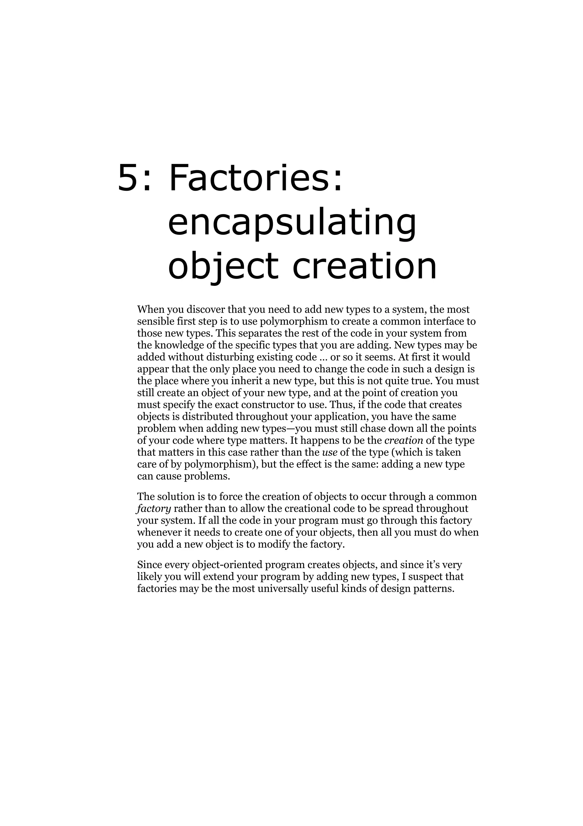 5: Factories:
encapsulating
object creation
When you discover that you need to add new types to a system, the most
sensible first step is to use polymorphism to create a common interface to
those new types. This separates the rest of the code in your system from
the knowledge of the specific types that you are adding. New types may be
added without disturbing existing code … or so it seems. At first it would
appear that the only place you need to change the code in such a design is
the place where you inherit a new type, but this is not quite true. You must
still create an object of your new type, and at the point of creation you
must specify the exact constructor to use. Thus, if the code that creates
objects is distributed throughout your application, you have the same
problem when adding new types—you must still chase down all the points
of your code where type matters. It happens to be the creation of the type
that matters in this case rather than the use of the type (which is taken
care of by polymorphism), but the effect is the same: adding a new type
can cause problems.
The solution is to force the creation of objects to occur through a common
factory rather than to allow the creational code to be spread throughout
your system. If all the code in your program must go through this factory
whenever it needs to create one of your objects, then all you must do when
you add a new object is to modify the factory.
Since every object-oriented program creates objects, and since it’s very
likely you will extend your program by adding new types, I suspect that
factories may be the most universally useful kinds of design patterns.

 