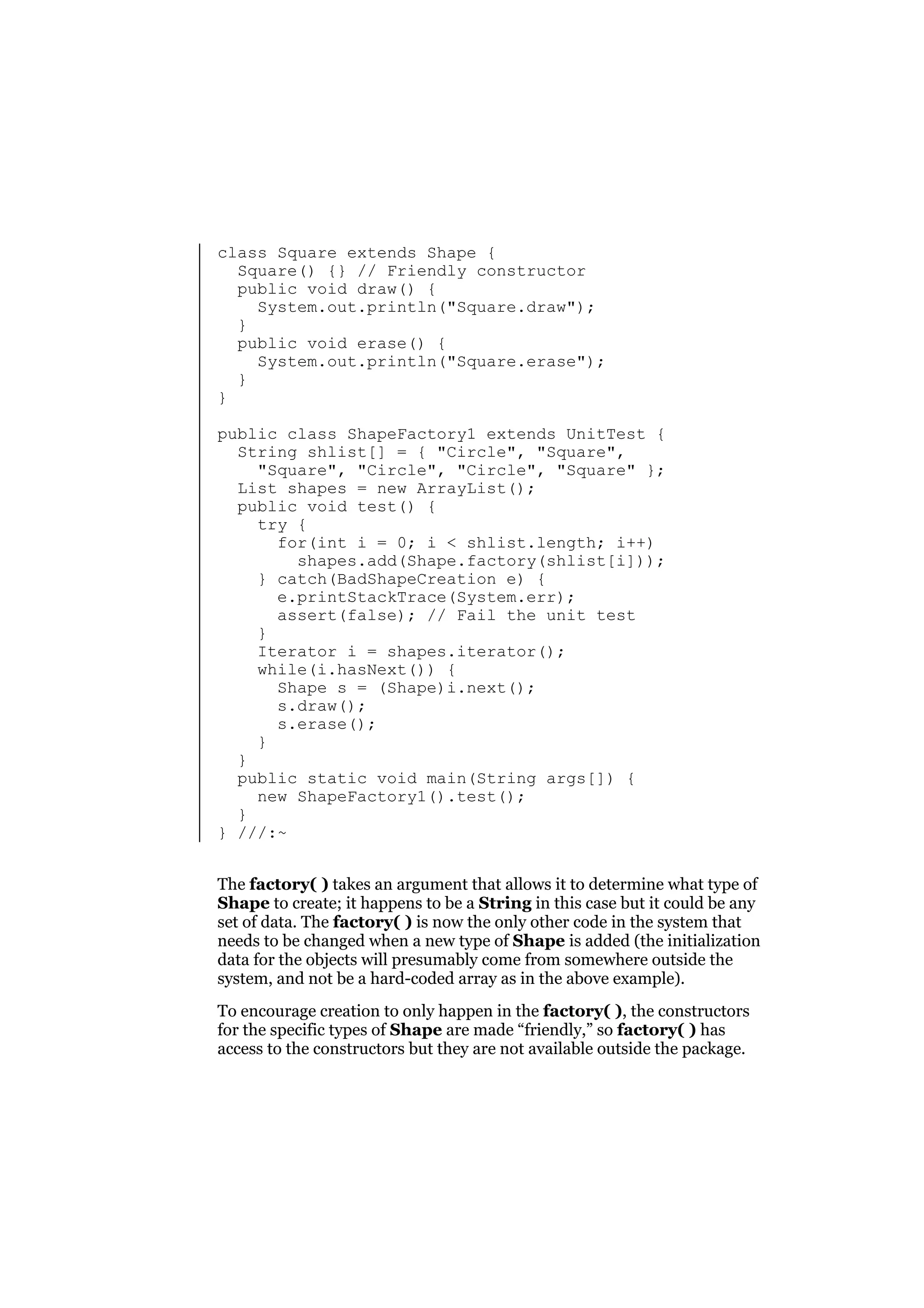 class Square extends Shape {
Square() {} // Friendly constructor
public void draw() {
System.out.println("Square.draw");
}
public void erase() {
System.out.println("Square.erase");
}
}
public class ShapeFactory1 extends UnitTest {
String shlist[] = { "Circle", "Square",
"Square", "Circle", "Circle", "Square" };
List shapes = new ArrayList();
public void test() {
try {
for(int i = 0; i < shlist.length; i++)
shapes.add(Shape.factory(shlist[i]));
} catch(BadShapeCreation e) {
e.printStackTrace(System.err);
assert(false); // Fail the unit test
}
Iterator i = shapes.iterator();
while(i.hasNext()) {
Shape s = (Shape)i.next();
s.draw();
s.erase();
}
}
public static void main(String args[]) {
new ShapeFactory1().test();
}
} ///:~
The factory( ) takes an argument that allows it to determine what type of
Shape to create; it happens to be a String in this case but it could be any
set of data. The factory( ) is now the only other code in the system that
needs to be changed when a new type of Shape is added (the initialization
data for the objects will presumably come from somewhere outside the
system, and not be a hard-coded array as in the above example).
To encourage creation to only happen in the factory( ), the constructors
for the specific types of Shape are made “friendly,” so factory( ) has
access to the constructors but they are not available outside the package.

 