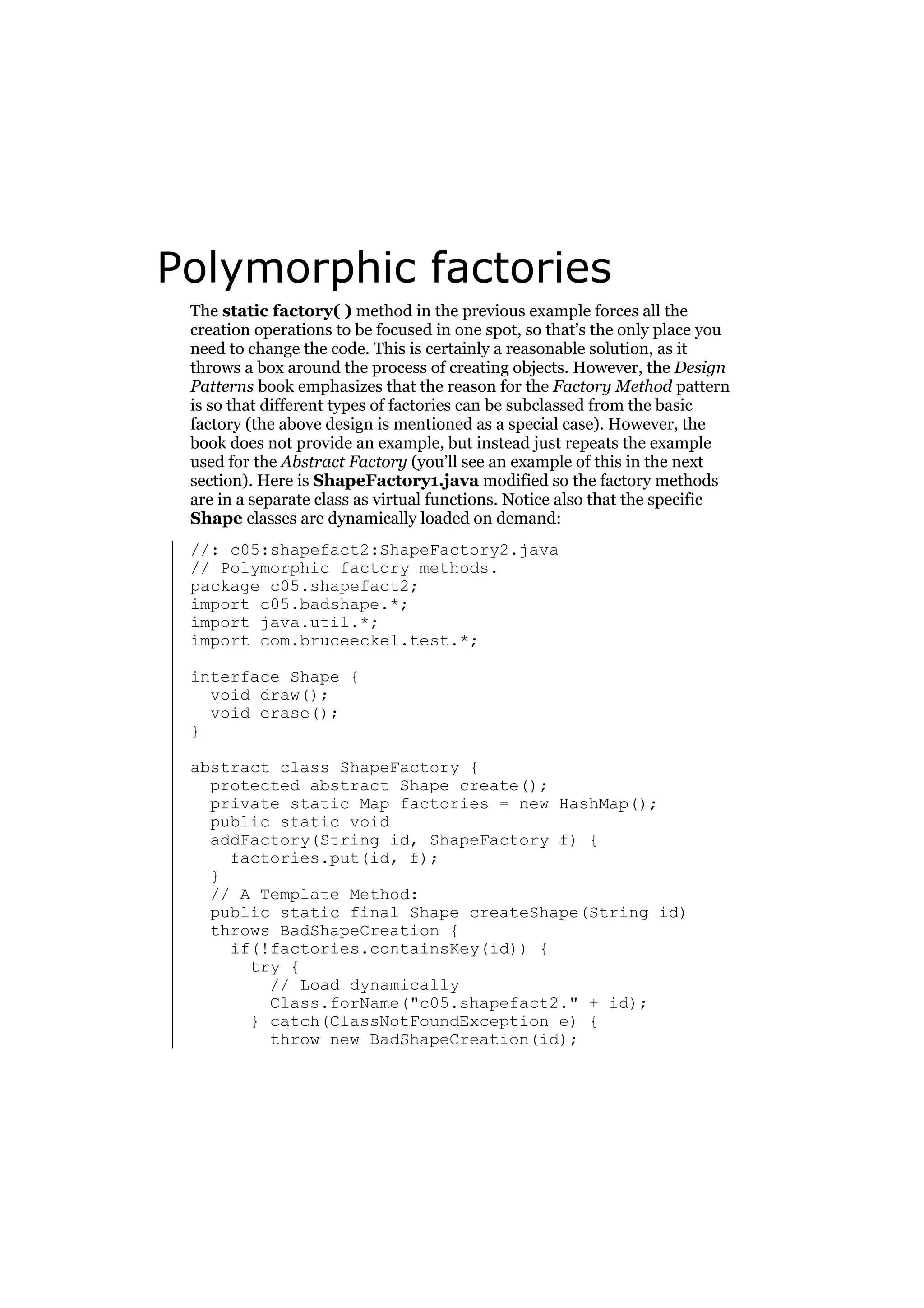 Polymorphic factories
The static factory( ) method in the previous example forces all the
creation operations to be focused in one spot, so that’s the only place you
need to change the code. This is certainly a reasonable solution, as it
throws a box around the process of creating objects. However, the Design
Patterns book emphasizes that the reason for the Factory Method pattern
is so that different types of factories can be subclassed from the basic
factory (the above design is mentioned as a special case). However, the
book does not provide an example, but instead just repeats the example
used for the Abstract Factory (you’ll see an example of this in the next
section). Here is ShapeFactory1.java modified so the factory methods
are in a separate class as virtual functions. Notice also that the specific
Shape classes are dynamically loaded on demand:
//: c05:shapefact2:ShapeFactory2.java
// Polymorphic factory methods.
package c05.shapefact2;
import c05.badshape.*;
import java.util.*;
import com.bruceeckel.test.*;
interface Shape {
void draw();
void erase();
}
abstract class ShapeFactory {
protected abstract Shape create();
private static Map factories = new HashMap();
public static void
addFactory(String id, ShapeFactory f) {
factories.put(id, f);
}
// A Template Method:
public static final Shape createShape(String id)
throws BadShapeCreation {
if(!factories.containsKey(id)) {
try {
// Load dynamically
Class.forName("c05.shapefact2." + id);
} catch(ClassNotFoundException e) {
throw new BadShapeCreation(id);

 