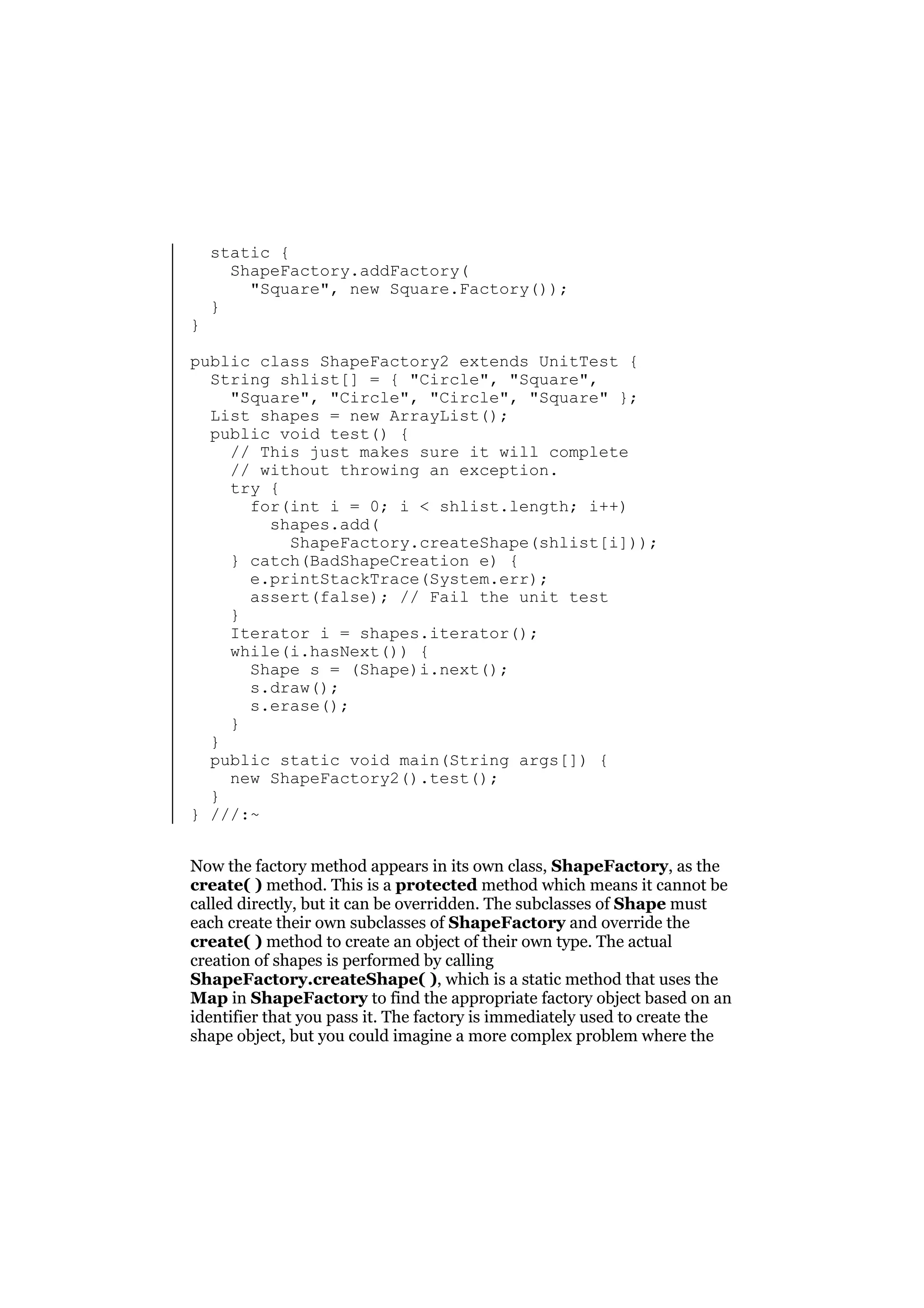 }

static {
ShapeFactory.addFactory(
"Square", new Square.Factory());
}

public class ShapeFactory2 extends UnitTest {
String shlist[] = { "Circle", "Square",
"Square", "Circle", "Circle", "Square" };
List shapes = new ArrayList();
public void test() {
// This just makes sure it will complete
// without throwing an exception.
try {
for(int i = 0; i < shlist.length; i++)
shapes.add(
ShapeFactory.createShape(shlist[i]));
} catch(BadShapeCreation e) {
e.printStackTrace(System.err);
assert(false); // Fail the unit test
}
Iterator i = shapes.iterator();
while(i.hasNext()) {
Shape s = (Shape)i.next();
s.draw();
s.erase();
}
}
public static void main(String args[]) {
new ShapeFactory2().test();
}
} ///:~
Now the factory method appears in its own class, ShapeFactory, as the
create( ) method. This is a protected method which means it cannot be
called directly, but it can be overridden. The subclasses of Shape must
each create their own subclasses of ShapeFactory and override the
create( ) method to create an object of their own type. The actual
creation of shapes is performed by calling
ShapeFactory.createShape( ), which is a static method that uses the
Map in ShapeFactory to find the appropriate factory object based on an
identifier that you pass it. The factory is immediately used to create the
shape object, but you could imagine a more complex problem where the

 