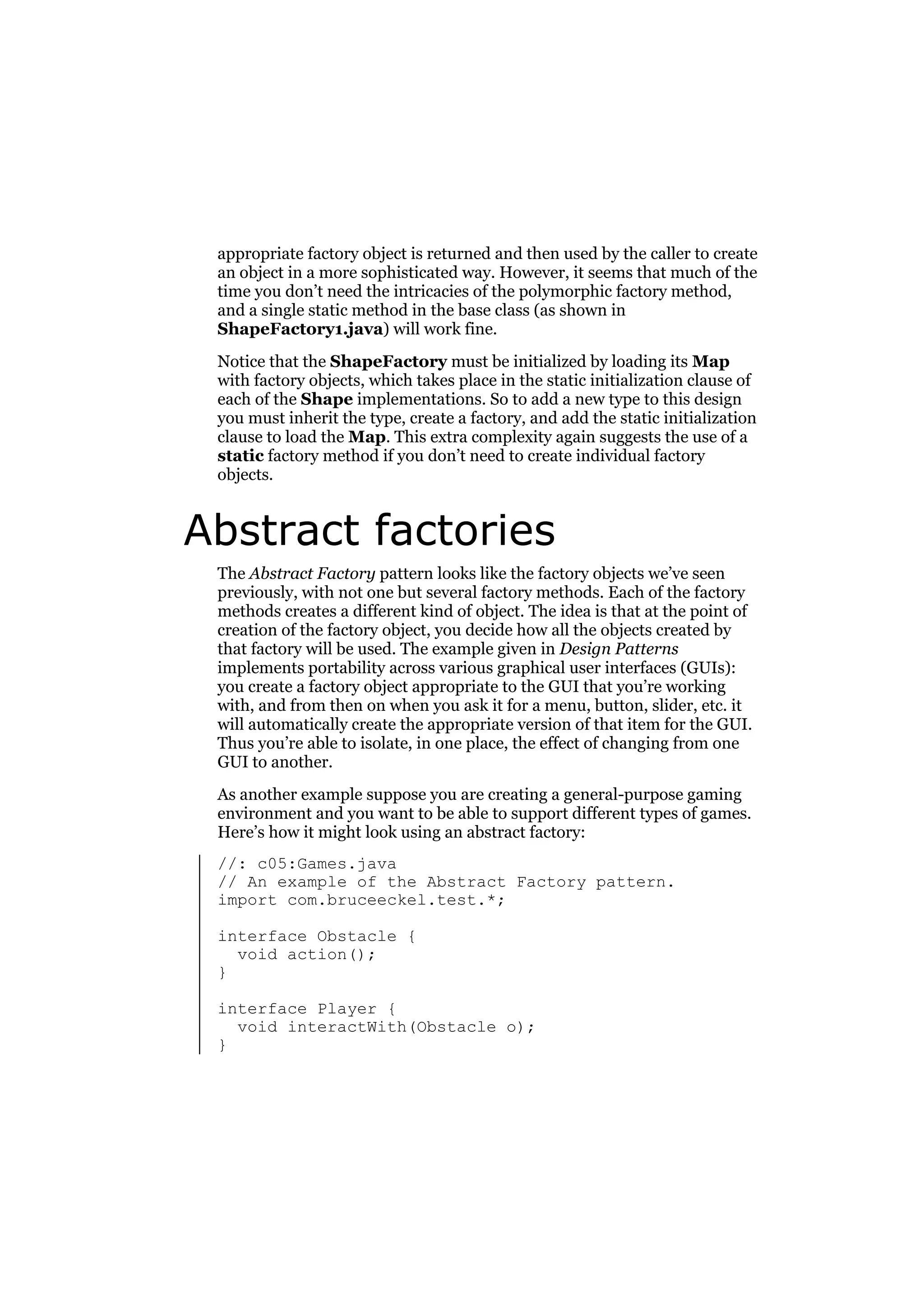 appropriate factory object is returned and then used by the caller to create
an object in a more sophisticated way. However, it seems that much of the
time you don’t need the intricacies of the polymorphic factory method,
and a single static method in the base class (as shown in
ShapeFactory1.java) will work fine.
Notice that the ShapeFactory must be initialized by loading its Map
with factory objects, which takes place in the static initialization clause of
each of the Shape implementations. So to add a new type to this design
you must inherit the type, create a factory, and add the static initialization
clause to load the Map. This extra complexity again suggests the use of a
static factory method if you don’t need to create individual factory
objects.

Abstract factories
The Abstract Factory pattern looks like the factory objects we’ve seen
previously, with not one but several factory methods. Each of the factory
methods creates a different kind of object. The idea is that at the point of
creation of the factory object, you decide how all the objects created by
that factory will be used. The example given in Design Patterns
implements portability across various graphical user interfaces (GUIs):
you create a factory object appropriate to the GUI that you’re working
with, and from then on when you ask it for a menu, button, slider, etc. it
will automatically create the appropriate version of that item for the GUI.
Thus you’re able to isolate, in one place, the effect of changing from one
GUI to another.
As another example suppose you are creating a general-purpose gaming
environment and you want to be able to support different types of games.
Here’s how it might look using an abstract factory:
//: c05:Games.java
// An example of the Abstract Factory pattern.
import com.bruceeckel.test.*;
interface Obstacle {
void action();
}
interface Player {
void interactWith(Obstacle o);
}

 