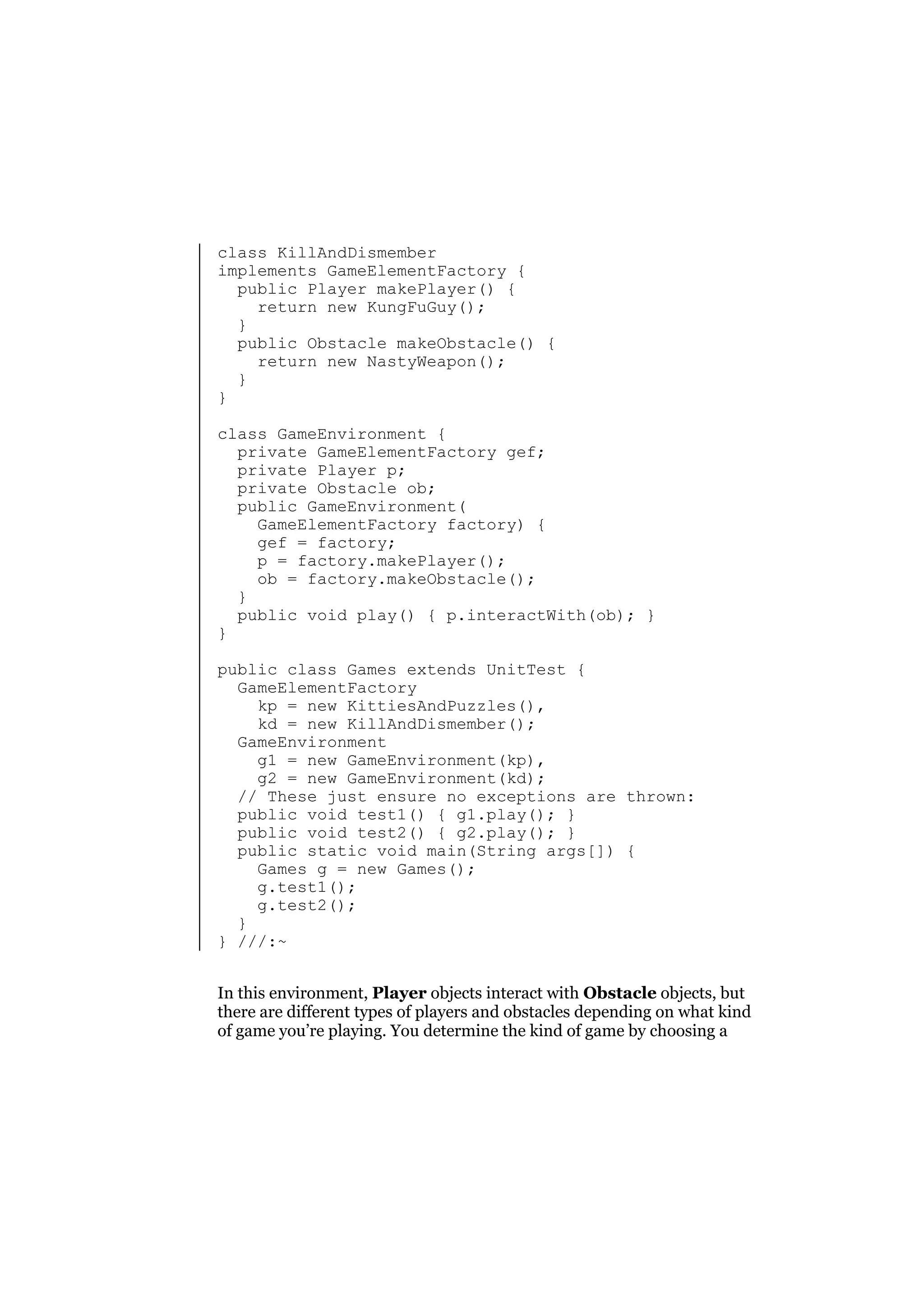 class KillAndDismember
implements GameElementFactory {
public Player makePlayer() {
return new KungFuGuy();
}
public Obstacle makeObstacle() {
return new NastyWeapon();
}
}
class GameEnvironment {
private GameElementFactory gef;
private Player p;
private Obstacle ob;
public GameEnvironment(
GameElementFactory factory) {
gef = factory;
p = factory.makePlayer();
ob = factory.makeObstacle();
}
public void play() { p.interactWith(ob); }
}
public class Games extends UnitTest {
GameElementFactory
kp = new KittiesAndPuzzles(),
kd = new KillAndDismember();
GameEnvironment
g1 = new GameEnvironment(kp),
g2 = new GameEnvironment(kd);
// These just ensure no exceptions are thrown:
public void test1() { g1.play(); }
public void test2() { g2.play(); }
public static void main(String args[]) {
Games g = new Games();
g.test1();
g.test2();
}
} ///:~
In this environment, Player objects interact with Obstacle objects, but
there are different types of players and obstacles depending on what kind
of game you’re playing. You determine the kind of game by choosing a

 