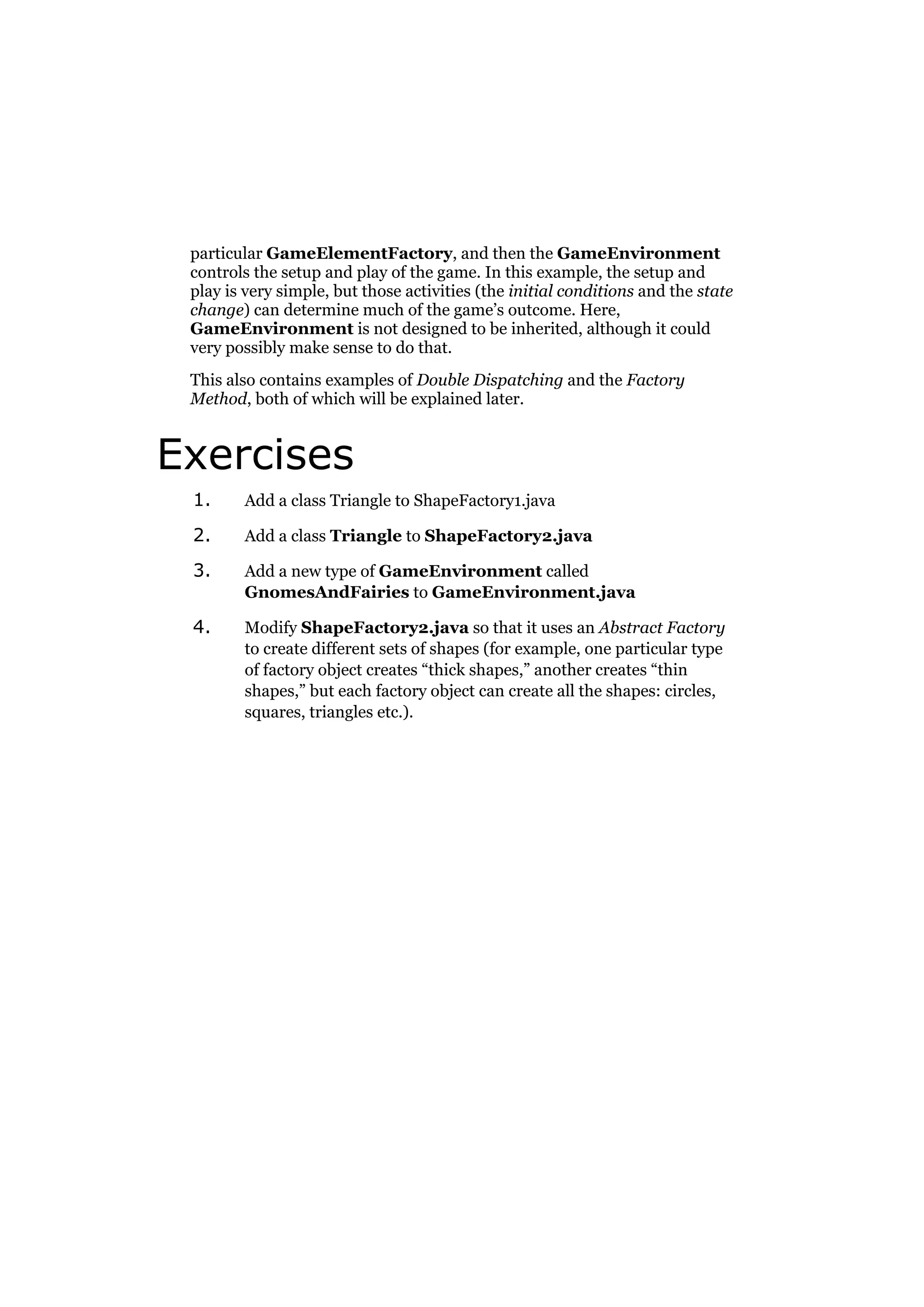 particular GameElementFactory, and then the GameEnvironment
controls the setup and play of the game. In this example, the setup and
play is very simple, but those activities (the initial conditions and the state
change) can determine much of the game’s outcome. Here,
GameEnvironment is not designed to be inherited, although it could
very possibly make sense to do that.
This also contains examples of Double Dispatching and the Factory
Method, both of which will be explained later.

Exercises
1.

Add a class Triangle to ShapeFactory1.java

2.

Add a class Triangle to ShapeFactory2.java

3.

Add a new type of GameEnvironment called
GnomesAndFairies to GameEnvironment.java

4.

Modify ShapeFactory2.java so that it uses an Abstract Factory
to create different sets of shapes (for example, one particular type
of factory object creates “thick shapes,” another creates “thin
shapes,” but each factory object can create all the shapes: circles,
squares, triangles etc.).

 