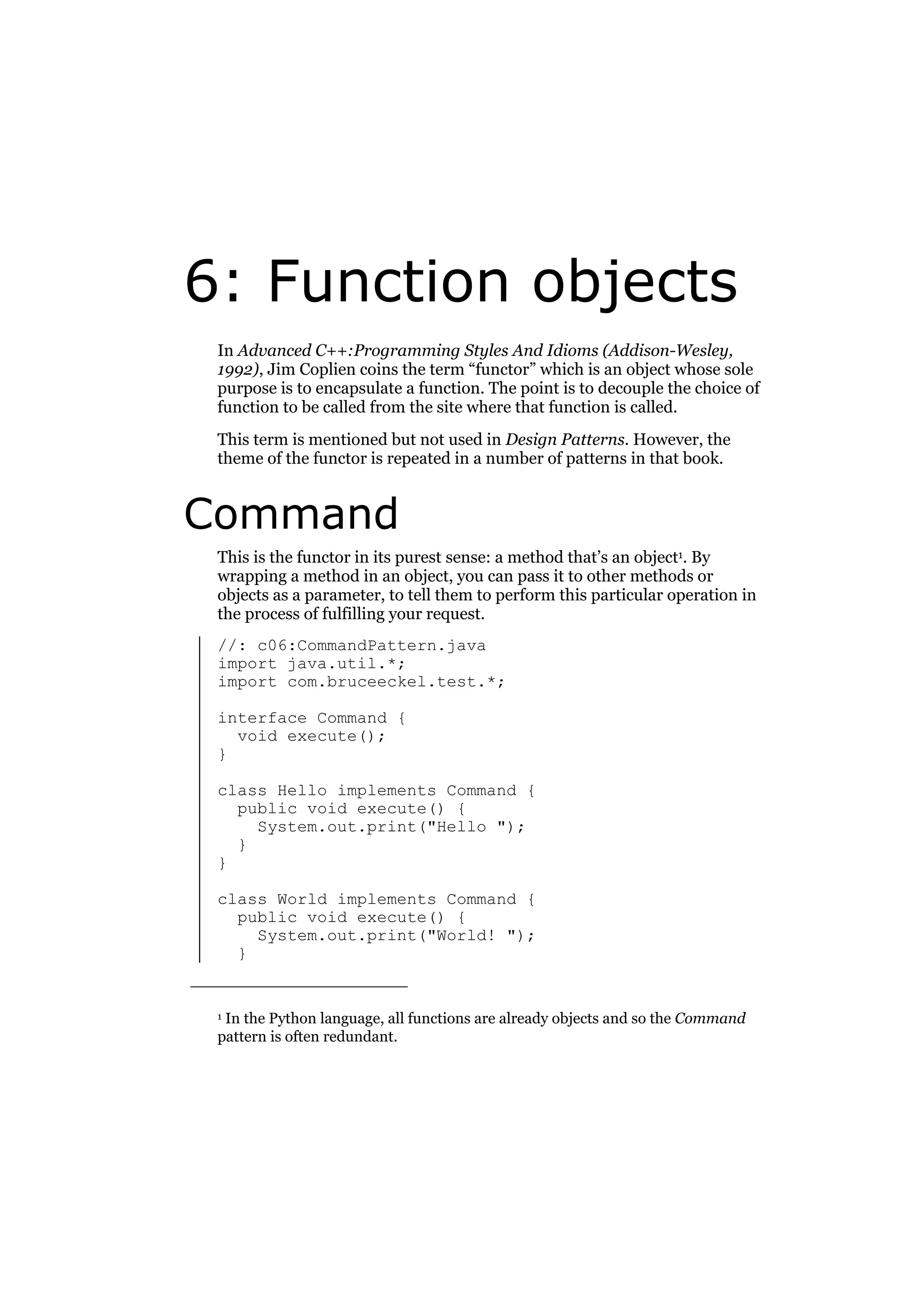 6: Function objects
In Advanced C++:Programming Styles And Idioms (Addison-Wesley,
1992), Jim Coplien coins the term “functor” which is an object whose sole
purpose is to encapsulate a function. The point is to decouple the choice of
function to be called from the site where that function is called.
This term is mentioned but not used in Design Patterns. However, the
theme of the functor is repeated in a number of patterns in that book.

Command
This is the functor in its purest sense: a method that’s an object1. By
wrapping a method in an object, you can pass it to other methods or
objects as a parameter, to tell them to perform this particular operation in
the process of fulfilling your request.
//: c06:CommandPattern.java
import java.util.*;
import com.bruceeckel.test.*;
interface Command {
void execute();
}
class Hello implements Command {
public void execute() {
System.out.print("Hello ");
}
}
class World implements Command {
public void execute() {
System.out.print("World! ");
}

In the Python language, all functions are already objects and so the Command
pattern is often redundant.

1

 