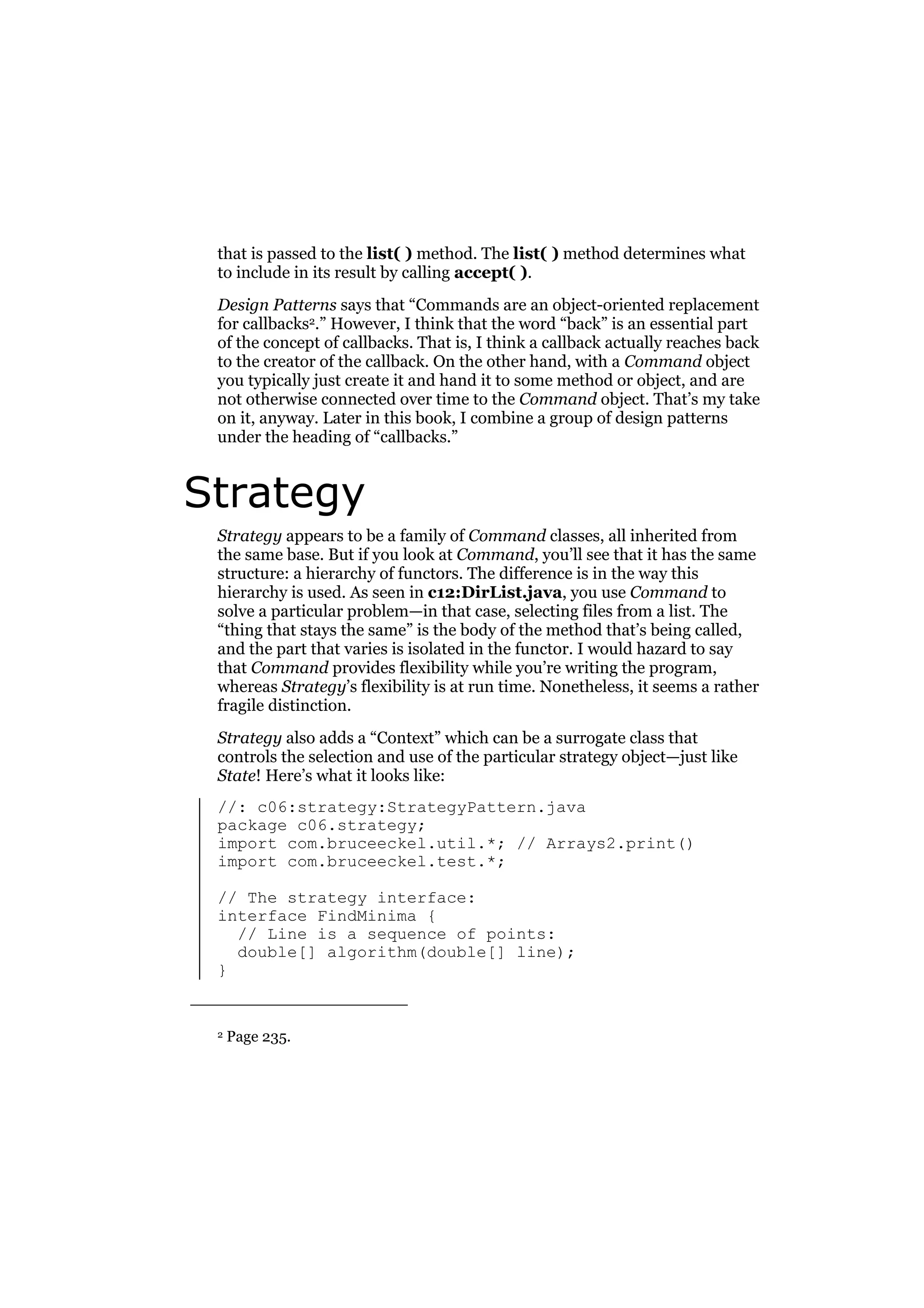that is passed to the list( ) method. The list( ) method determines what
to include in its result by calling accept( ).
Design Patterns says that “Commands are an object-oriented replacement
for callbacks2.” However, I think that the word “back” is an essential part
of the concept of callbacks. That is, I think a callback actually reaches back
to the creator of the callback. On the other hand, with a Command object
you typically just create it and hand it to some method or object, and are
not otherwise connected over time to the Command object. That’s my take
on it, anyway. Later in this book, I combine a group of design patterns
under the heading of “callbacks.”

Strategy
Strategy appears to be a family of Command classes, all inherited from
the same base. But if you look at Command, you’ll see that it has the same
structure: a hierarchy of functors. The difference is in the way this
hierarchy is used. As seen in c12:DirList.java, you use Command to
solve a particular problem—in that case, selecting files from a list. The
“thing that stays the same” is the body of the method that’s being called,
and the part that varies is isolated in the functor. I would hazard to say
that Command provides flexibility while you’re writing the program,
whereas Strategy’s flexibility is at run time. Nonetheless, it seems a rather
fragile distinction.
Strategy also adds a “Context” which can be a surrogate class that
controls the selection and use of the particular strategy object—just like
State! Here’s what it looks like:
//: c06:strategy:StrategyPattern.java
package c06.strategy;
import com.bruceeckel.util.*; // Arrays2.print()
import com.bruceeckel.test.*;
// The strategy interface:
interface FindMinima {
// Line is a sequence of points:
double[] algorithm(double[] line);
}

2

Page 235.

 