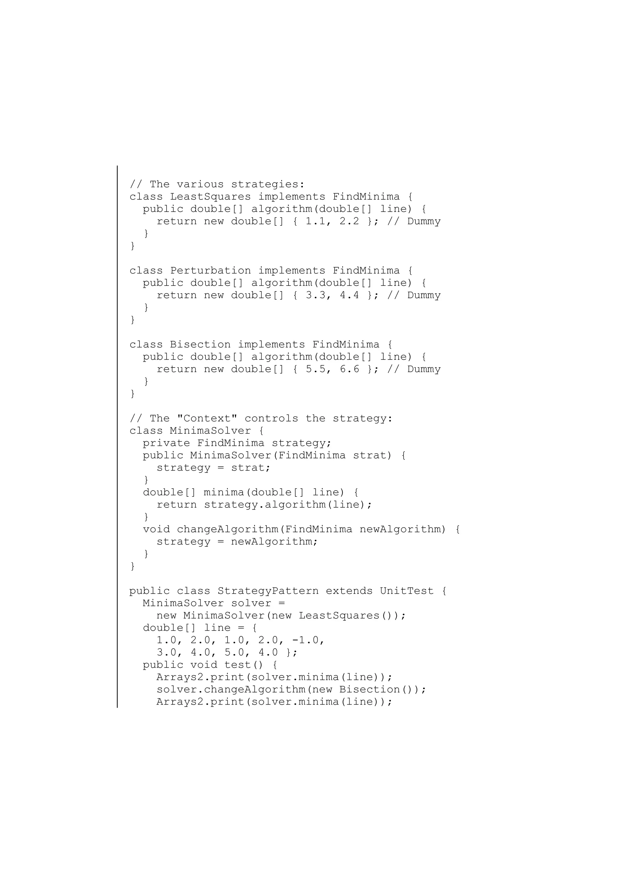 // The various strategies:
class LeastSquares implements FindMinima {
public double[] algorithm(double[] line) {
return new double[] { 1.1, 2.2 }; // Dummy
}
}
class Perturbation implements FindMinima {
public double[] algorithm(double[] line) {
return new double[] { 3.3, 4.4 }; // Dummy
}
}
class Bisection implements FindMinima {
public double[] algorithm(double[] line) {
return new double[] { 5.5, 6.6 }; // Dummy
}
}
// The "Context" controls the strategy:
class MinimaSolver {
private FindMinima strategy;
public MinimaSolver(FindMinima strat) {
strategy = strat;
}
double[] minima(double[] line) {
return strategy.algorithm(line);
}
void changeAlgorithm(FindMinima newAlgorithm) {
strategy = newAlgorithm;
}
}
public class StrategyPattern extends UnitTest {
MinimaSolver solver =
new MinimaSolver(new LeastSquares());
double[] line = {
1.0, 2.0, 1.0, 2.0, -1.0,
3.0, 4.0, 5.0, 4.0 };
public void test() {
Arrays2.print(solver.minima(line));
solver.changeAlgorithm(new Bisection());
Arrays2.print(solver.minima(line));

 