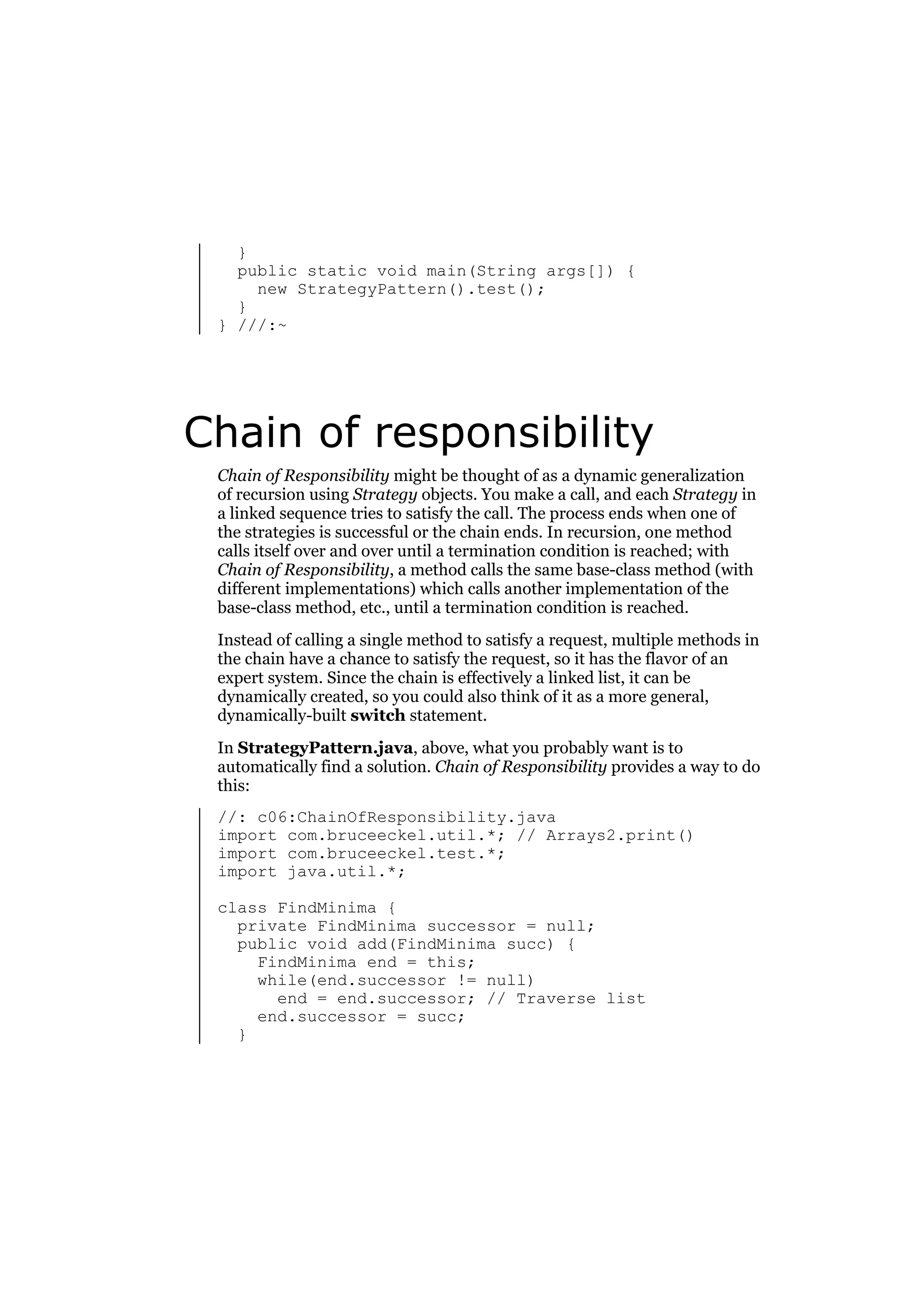 }
public static void main(String args[]) {
new StrategyPattern().test();
}
} ///:~

Chain of responsibility
Chain of Responsibility might be thought of as a dynamic generalization
of recursion using Strategy objects. You make a call, and each Strategy in
a linked sequence tries to satisfy the call. The process ends when one of
the strategies is successful or the chain ends. In recursion, one method
calls itself over and over until a termination condition is reached; with
Chain of Responsibility, a method calls the same base-class method (with
different implementations) which calls another implementation of the
base-class method, etc., until a termination condition is reached.
Instead of calling a single method to satisfy a request, multiple methods in
the chain have a chance to satisfy the request, so it has the flavor of an
expert system. Since the chain is effectively a linked list, it can be
dynamically created, so you could also think of it as a more general,
dynamically-built switch statement.
In StrategyPattern.java, above, what you probably want is to
automatically find a solution. Chain of Responsibility provides a way to do
this:
//: c06:ChainOfResponsibility.java
import com.bruceeckel.util.*; // Arrays2.print()
import com.bruceeckel.test.*;
import java.util.*;
class FindMinima {
private FindMinima successor = null;
public void add(FindMinima succ) {
FindMinima end = this;
while(end.successor != null)
end = end.successor; // Traverse list
end.successor = succ;
}

 