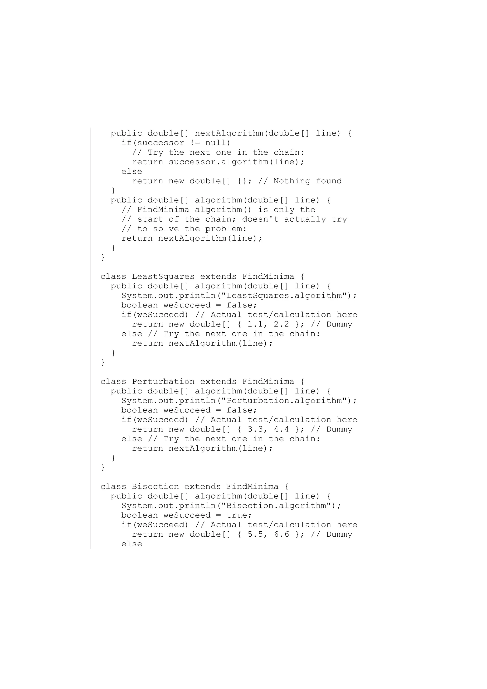 }

public double[] nextAlgorithm(double[] line) {
if(successor != null)
// Try the next one in the chain:
return successor.algorithm(line);
else
return new double[] {}; // Nothing found
}
public double[] algorithm(double[] line) {
// FindMinima algorithm() is only the
// start of the chain; doesn't actually try
// to solve the problem:
return nextAlgorithm(line);
}

class LeastSquares extends FindMinima {
public double[] algorithm(double[] line) {
System.out.println("LeastSquares.algorithm");
boolean weSucceed = false;
if(weSucceed) // Actual test/calculation here
return new double[] { 1.1, 2.2 }; // Dummy
else // Try the next one in the chain:
return nextAlgorithm(line);
}
}
class Perturbation extends FindMinima {
public double[] algorithm(double[] line) {
System.out.println("Perturbation.algorithm");
boolean weSucceed = false;
if(weSucceed) // Actual test/calculation here
return new double[] { 3.3, 4.4 }; // Dummy
else // Try the next one in the chain:
return nextAlgorithm(line);
}
}
class Bisection extends FindMinima {
public double[] algorithm(double[] line) {
System.out.println("Bisection.algorithm");
boolean weSucceed = true;
if(weSucceed) // Actual test/calculation here
return new double[] { 5.5, 6.6 }; // Dummy
else

 