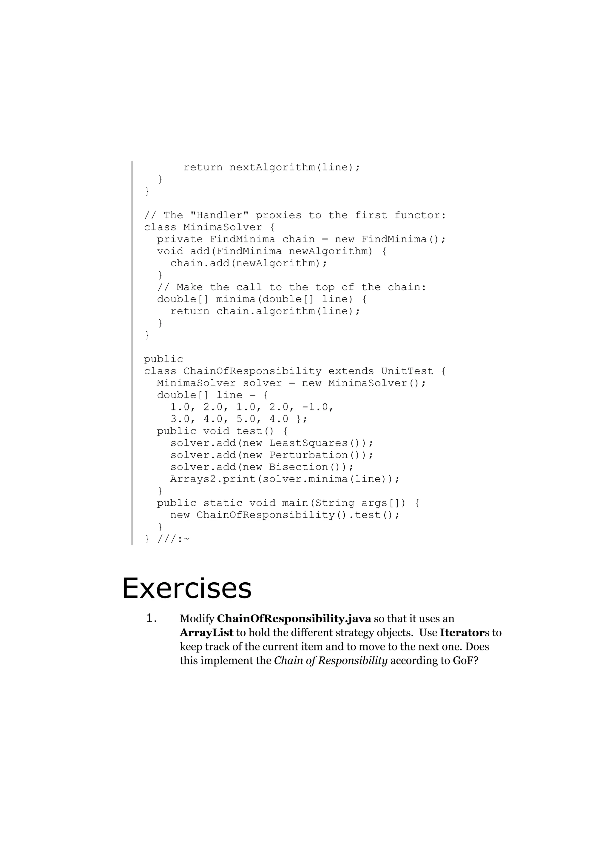 }

}

return nextAlgorithm(line);

// The "Handler" proxies to the first functor:
class MinimaSolver {
private FindMinima chain = new FindMinima();
void add(FindMinima newAlgorithm) {
chain.add(newAlgorithm);
}
// Make the call to the top of the chain:
double[] minima(double[] line) {
return chain.algorithm(line);
}
}
public
class ChainOfResponsibility extends UnitTest {
MinimaSolver solver = new MinimaSolver();
double[] line = {
1.0, 2.0, 1.0, 2.0, -1.0,
3.0, 4.0, 5.0, 4.0 };
public void test() {
solver.add(new LeastSquares());
solver.add(new Perturbation());
solver.add(new Bisection());
Arrays2.print(solver.minima(line));
}
public static void main(String args[]) {
new ChainOfResponsibility().test();
}
} ///:~

Exercises
1.

Modify ChainOfResponsibility.java so that it uses an
ArrayList to hold the different strategy objects. Use Iterators to
keep track of the current item and to move to the next one. Does
this implement the Chain of Responsibility according to GoF?

 