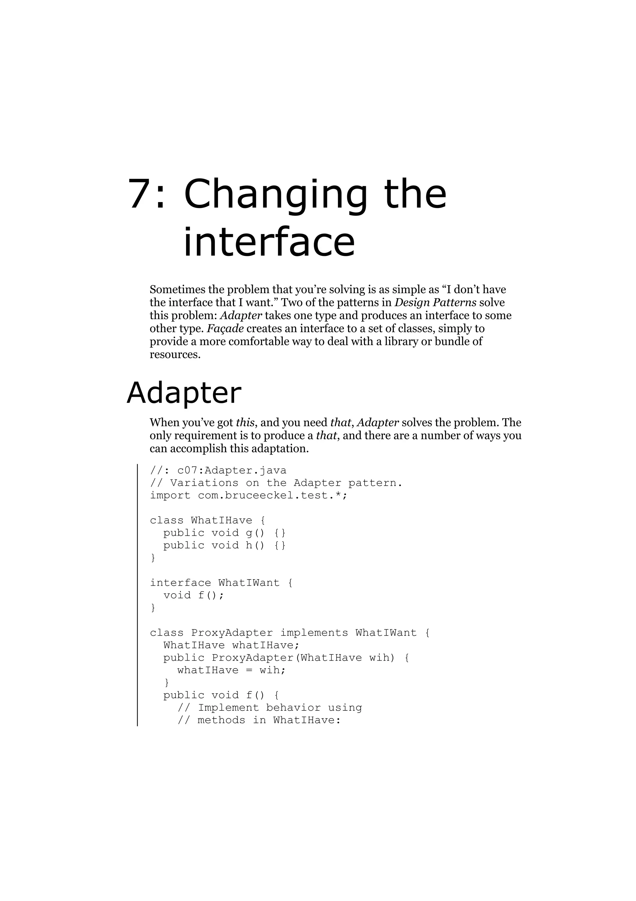 7: Changing the
interface
Sometimes the problem that you’re solving is as simple as “I don’t have
the interface that I want.” Two of the patterns in Design Patterns solve
this problem: Adapter takes one type and produces an interface to some
other type. Façade creates an interface to a set of classes, simply to
provide a more comfortable way to deal with a library or bundle of
resources.

Adapter
When you’ve got this, and you need that, Adapter solves the problem. The
only requirement is to produce a that, and there are a number of ways you
can accomplish this adaptation.
//: c07:Adapter.java
// Variations on the Adapter pattern.
import com.bruceeckel.test.*;
class WhatIHave {
public void g() {}
public void h() {}
}
interface WhatIWant {
void f();
}
class ProxyAdapter implements WhatIWant {
WhatIHave whatIHave;
public ProxyAdapter(WhatIHave wih) {
whatIHave = wih;
}
public void f() {
// Implement behavior using
// methods in WhatIHave:

 