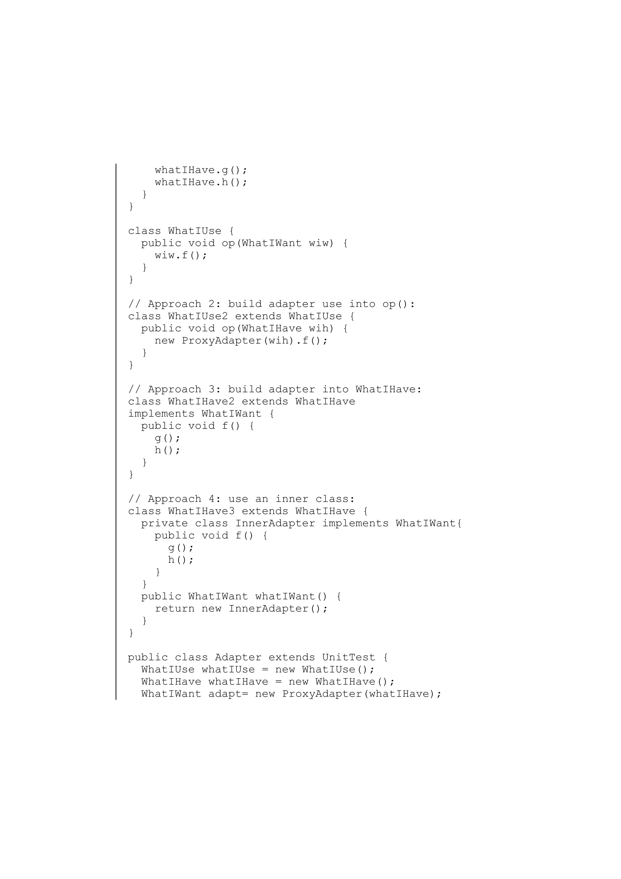 }

}

whatIHave.g();
whatIHave.h();

class WhatIUse {
public void op(WhatIWant wiw) {
wiw.f();
}
}
// Approach 2: build adapter use into op():
class WhatIUse2 extends WhatIUse {
public void op(WhatIHave wih) {
new ProxyAdapter(wih).f();
}
}
// Approach 3: build adapter into WhatIHave:
class WhatIHave2 extends WhatIHave
implements WhatIWant {
public void f() {
g();
h();
}
}
// Approach 4: use an inner class:
class WhatIHave3 extends WhatIHave {
private class InnerAdapter implements WhatIWant{
public void f() {
g();
h();
}
}
public WhatIWant whatIWant() {
return new InnerAdapter();
}
}
public class Adapter extends UnitTest {
WhatIUse whatIUse = new WhatIUse();
WhatIHave whatIHave = new WhatIHave();
WhatIWant adapt= new ProxyAdapter(whatIHave);

 
