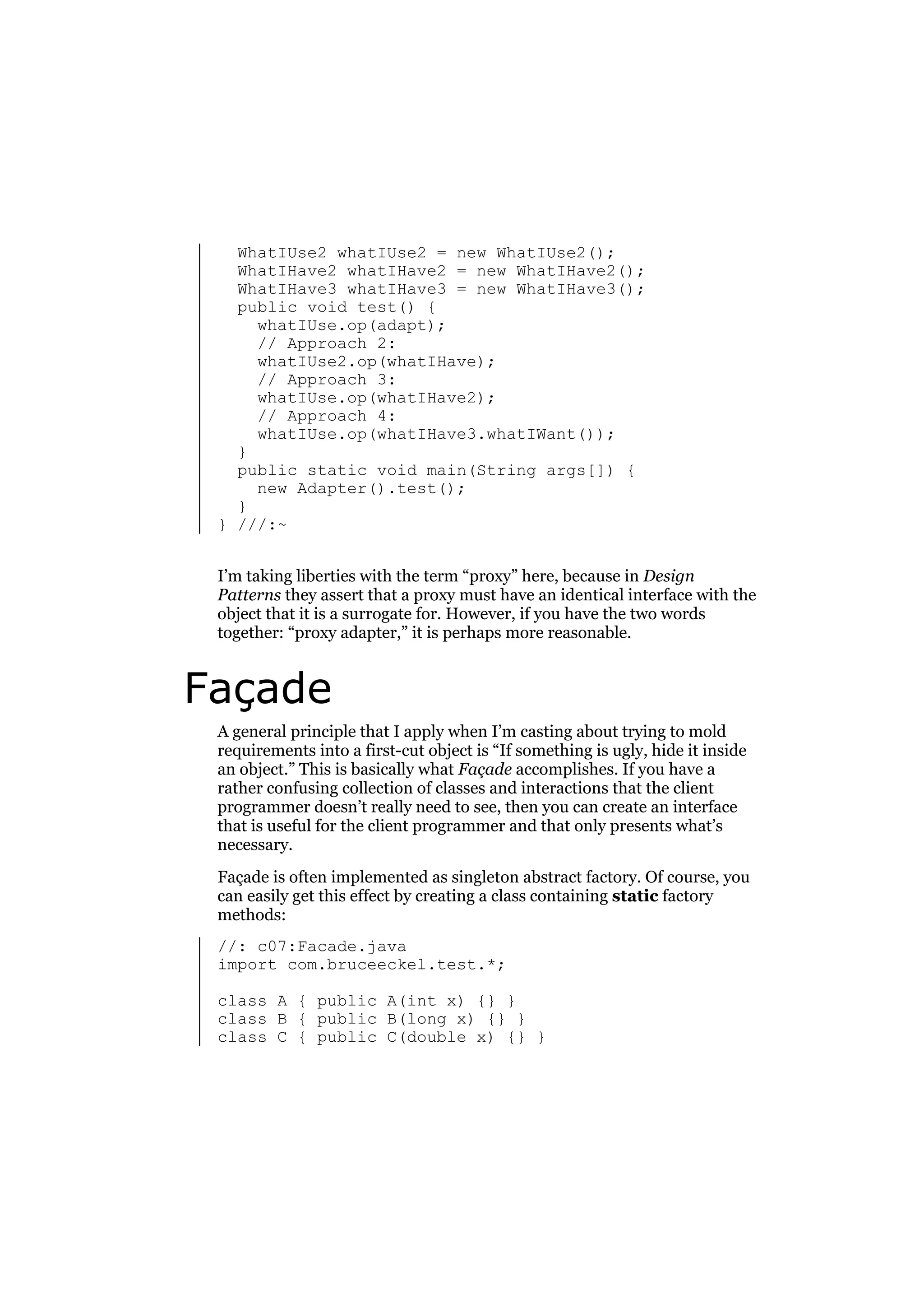 WhatIUse2 whatIUse2 = new WhatIUse2();
WhatIHave2 whatIHave2 = new WhatIHave2();
WhatIHave3 whatIHave3 = new WhatIHave3();
public void test() {
whatIUse.op(adapt);
// Approach 2:
whatIUse2.op(whatIHave);
// Approach 3:
whatIUse.op(whatIHave2);
// Approach 4:
whatIUse.op(whatIHave3.whatIWant());
}
public static void main(String args[]) {
new Adapter().test();
}
} ///:~
I’m taking liberties with the term “proxy” here, because in Design
Patterns they assert that a proxy must have an identical interface with the
object that it is a surrogate for. However, if you have the two words
together: “proxy adapter,” it is perhaps more reasonable.

Façade
A general principle that I apply when I’m casting about trying to mold
requirements into a first-cut object is “If something is ugly, hide it inside
an object.” This is basically what Façade accomplishes. If you have a
rather confusing collection of classes and interactions that the client
programmer doesn’t really need to see, then you can create an interface
that is useful for the client programmer and that only presents what’s
necessary.
Façade is often implemented as singleton abstract factory. Of course, you
can easily get this effect by creating a class containing static factory
methods:
//: c07:Facade.java
import com.bruceeckel.test.*;
class A { public A(int x) {} }
class B { public B(long x) {} }
class C { public C(double x) {} }

 