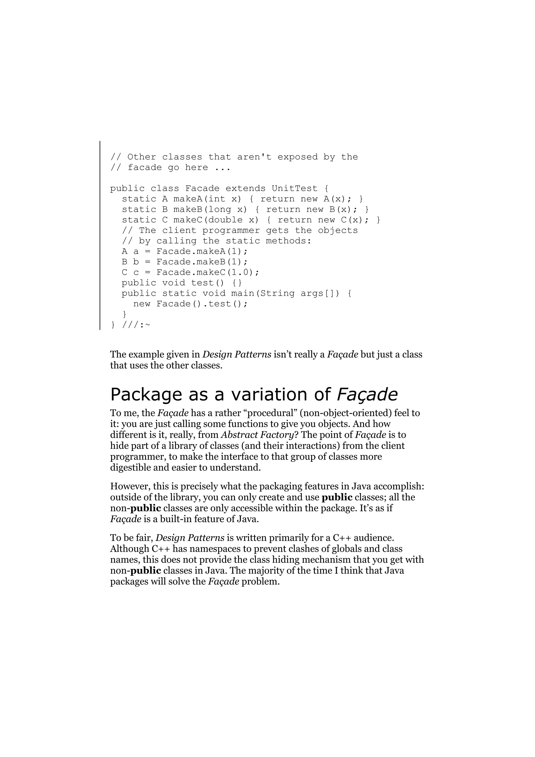 // Other classes that aren't exposed by the
// facade go here ...
public class Facade extends UnitTest {
static A makeA(int x) { return new A(x); }
static B makeB(long x) { return new B(x); }
static C makeC(double x) { return new C(x); }
// The client programmer gets the objects
// by calling the static methods:
A a = Facade.makeA(1);
B b = Facade.makeB(1);
C c = Facade.makeC(1.0);
public void test() {}
public static void main(String args[]) {
new Facade().test();
}
} ///:~
The example given in Design Patterns isn’t really a Façade but just a class
that uses the other classes.

Package as a variation of Façade
To me, the Façade has a rather “procedural” (non-object-oriented) feel to
it: you are just calling some functions to give you objects. And how
different is it, really, from Abstract Factory? The point of Façade is to
hide part of a library of classes (and their interactions) from the client
programmer, to make the interface to that group of classes more
digestible and easier to understand.
However, this is precisely what the packaging features in Java accomplish:
outside of the library, you can only create and use public classes; all the
non-public classes are only accessible within the package. It’s as if
Façade is a built-in feature of Java.
To be fair, Design Patterns is written primarily for a C++ audience.
Although C++ has namespaces to prevent clashes of globals and class
names, this does not provide the class hiding mechanism that you get with
non-public classes in Java. The majority of the time I think that Java
packages will solve the Façade problem.

 