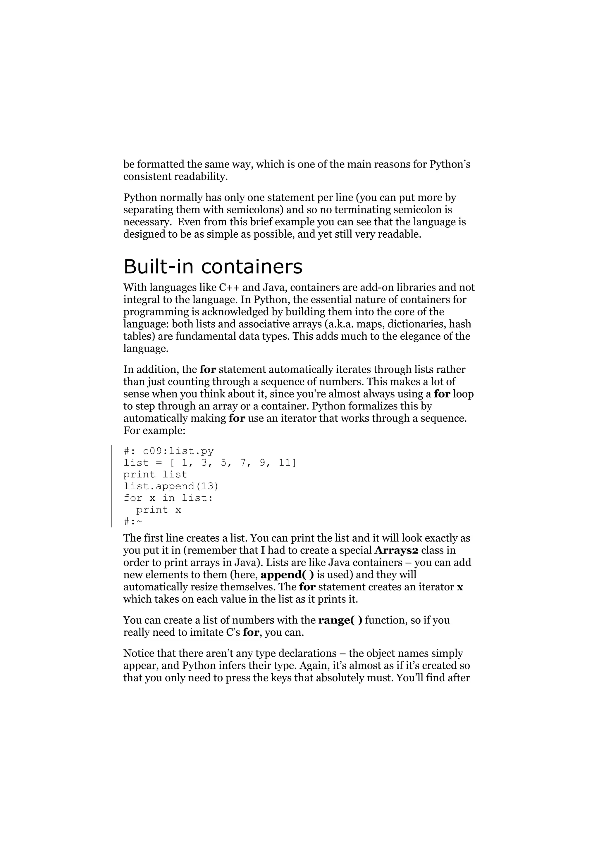 be formatted the same way, which is one of the main reasons for Python’s
consistent readability.
Python normally has only one statement per line (you can put more by
separating them with semicolons) and so no terminating semicolon is
necessary. Even from this brief example you can see that the language is
designed to be as simple as possible, and yet still very readable.

Built-in containers
With languages like C++ and Java, containers are add-on libraries and not
integral to the language. In Python, the essential nature of containers for
programming is acknowledged by building them into the core of the
language: both lists and associative arrays (a.k.a. maps, dictionaries, hash
tables) are fundamental data types. This adds much to the elegance of the
language.
In addition, the for statement automatically iterates through lists rather
than just counting through a sequence of numbers. This makes a lot of
sense when you think about it, since you’re almost always using a for loop
to step through an array or a container. Python formalizes this by
automatically making for use an iterator that works through a sequence.
For example:
#: c09:list.py
list = [ 1, 3, 5, 7, 9, 11]
print list
list.append(13)
for x in list:
print x
#:~
The first line creates a list. You can print the list and it will look exactly as
you put it in (remember that I had to create a special Arrays2 class in
order to print arrays in Java). Lists are like Java containers – you can add
new elements to them (here, append( ) is used) and they will
automatically resize themselves. The for statement creates an iterator x
which takes on each value in the list as it prints it.
You can create a list of numbers with the range( ) function, so if you
really need to imitate C’s for, you can.
Notice that there aren’t any type declarations – the object names simply
appear, and Python infers their type. Again, it’s almost as if it’s created so
that you only need to press the keys that absolutely must. You’ll find after

 